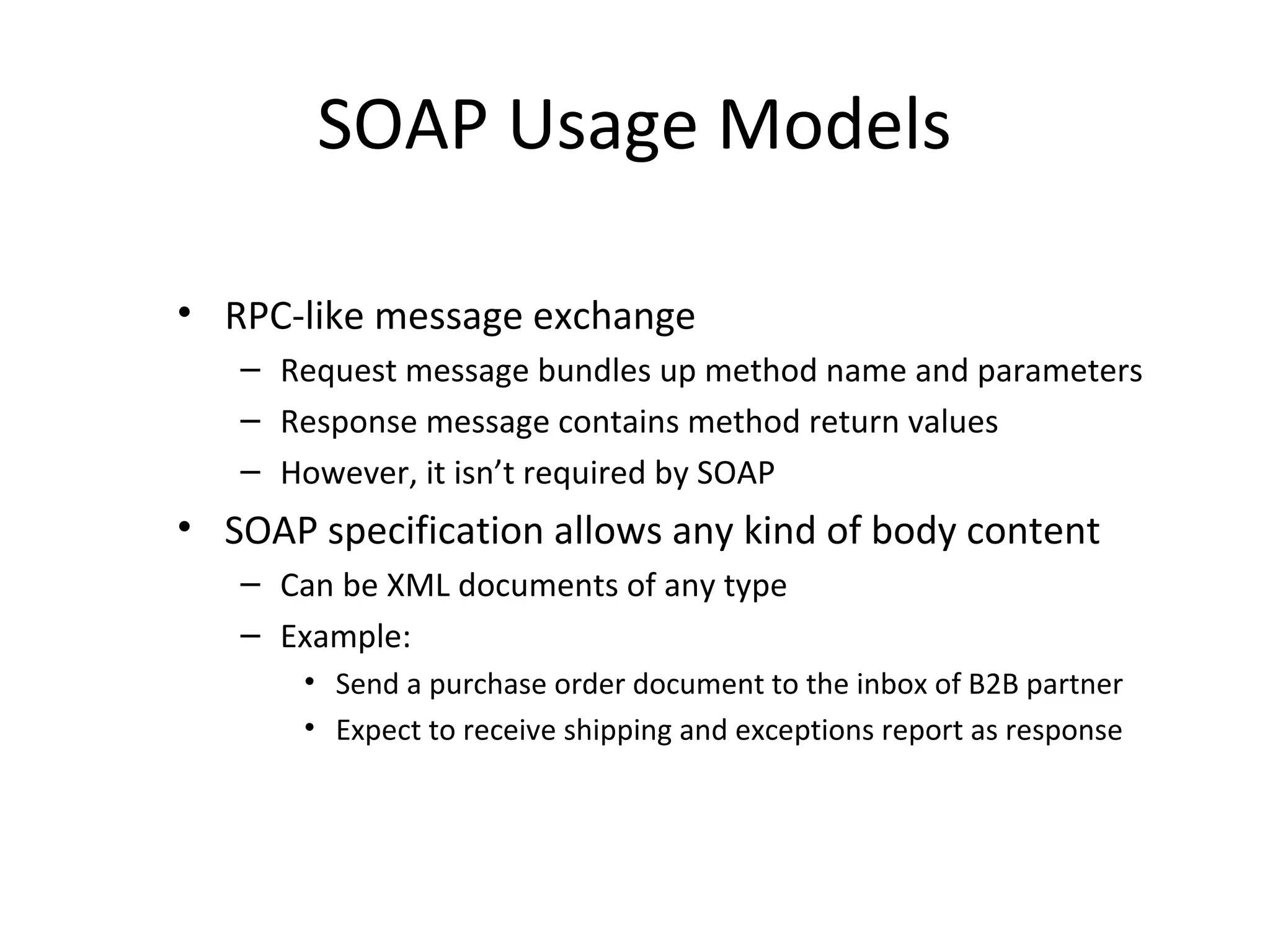 SOAP Usage Models
• RPC-like message exchange
– Request message bundles up method name and parameters
– Response message contains method return values
– However, it isn’t required by SOAP
• SOAP specification allows any kind of body content
– Can be XML documents of any type
– Example:
• Send a purchase order document to the inbox of B2B partner
• Expect to receive shipping and exceptions report as response
 
