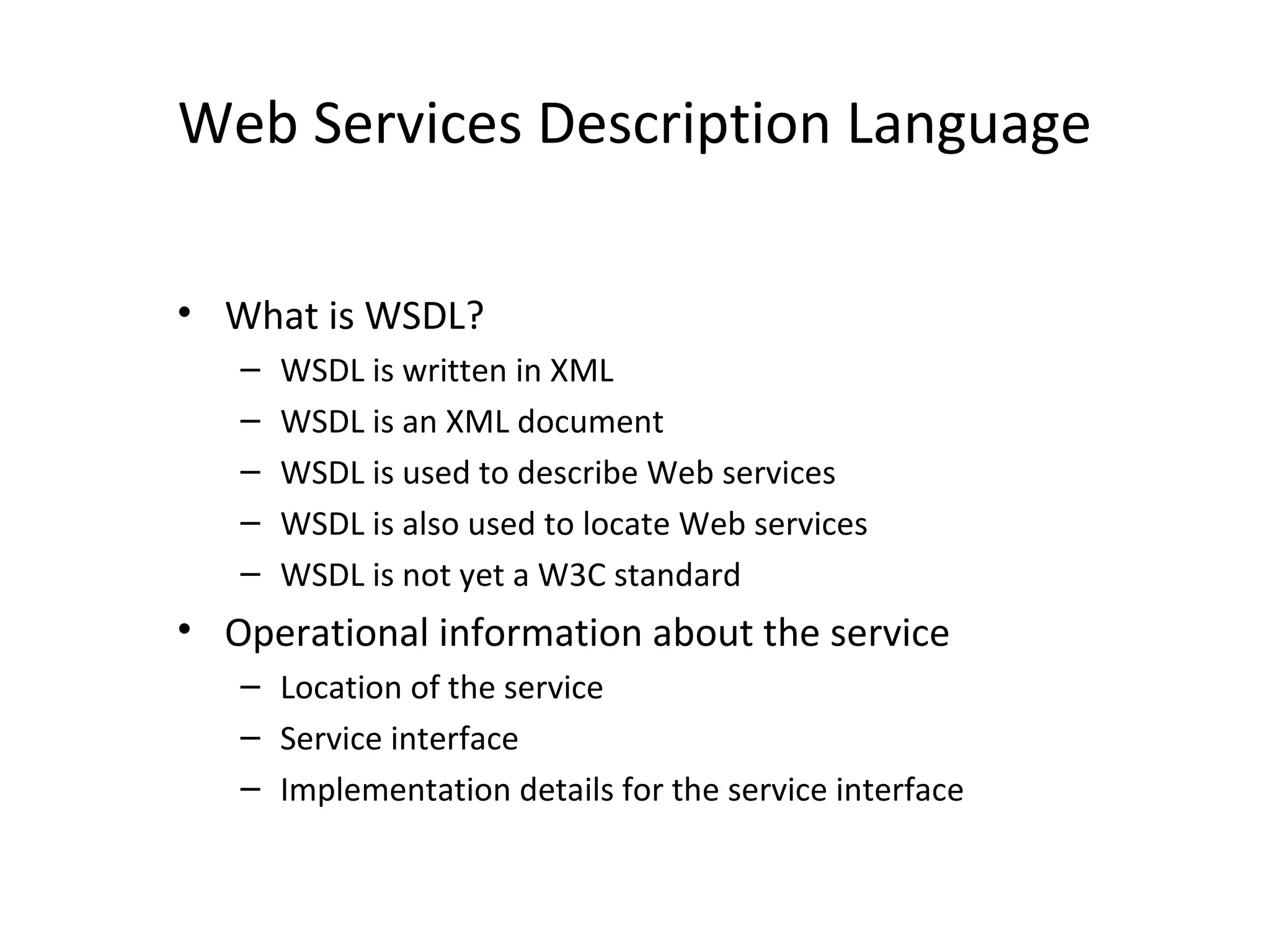 Web Services Description Language
• What is WSDL?
– WSDL is written in XML
– WSDL is an XML document
– WSDL is used to describe Web services
– WSDL is also used to locate Web services
– WSDL is not yet a W3C standard
• Operational information about the service
– Location of the service
– Service interface
– Implementation details for the service interface
 