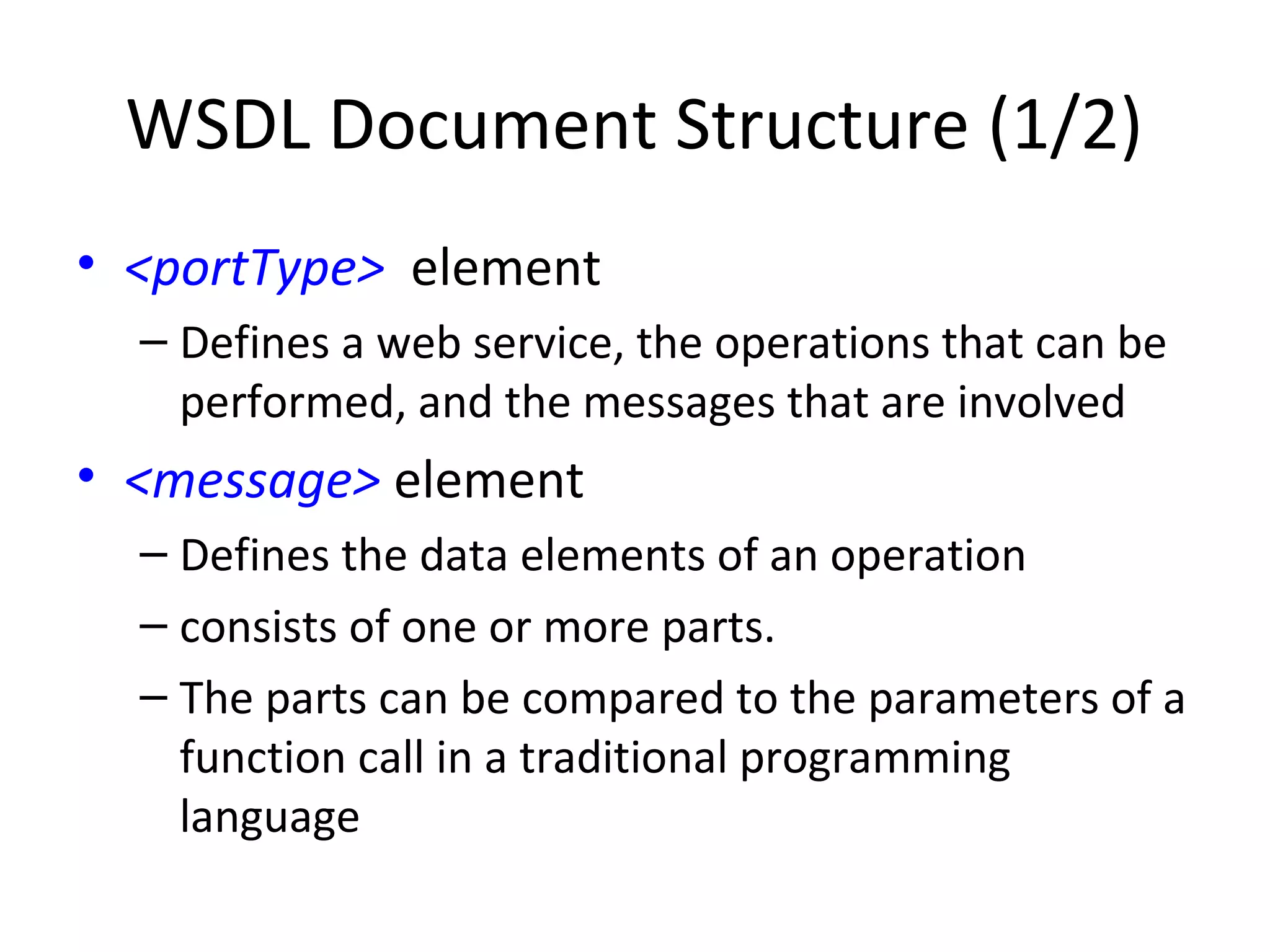 WSDL Document Structure (1/2)
• <portType> element
– Defines a web service, the operations that can be
performed, and the messages that are involved
• <message> element
– Defines the data elements of an operation
– consists of one or more parts.
– The parts can be compared to the parameters of a
function call in a traditional programming
language
 