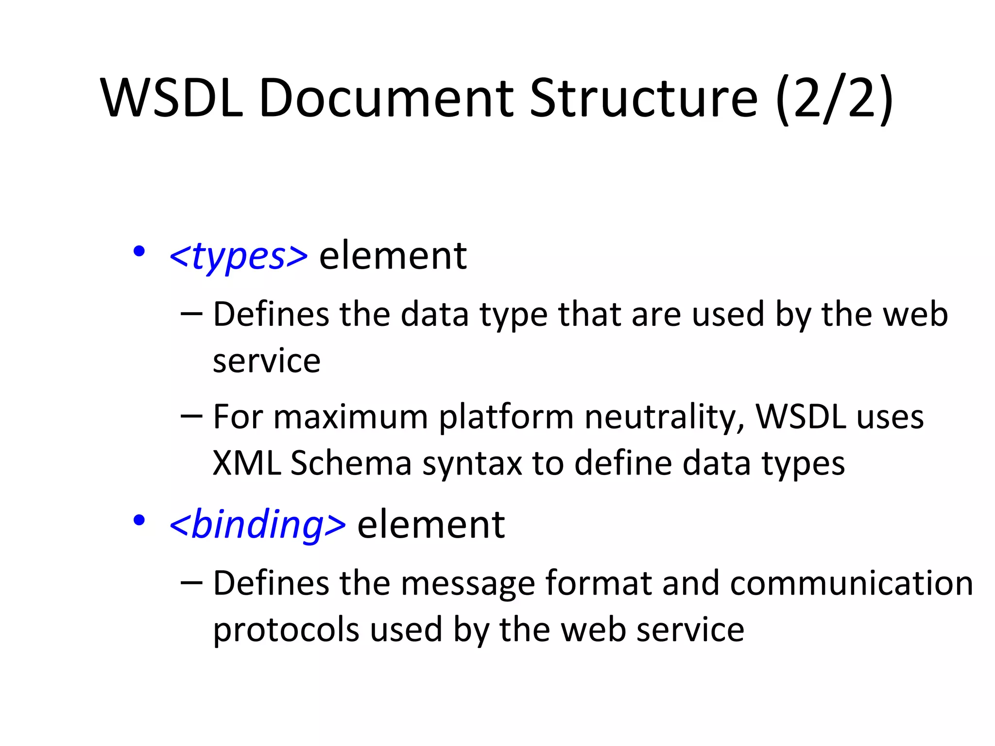 WSDL Document Structure (2/2)
• <types> element
– Defines the data type that are used by the web
service
– For maximum platform neutrality, WSDL uses
XML Schema syntax to define data types
• <binding> element
– Defines the message format and communication
protocols used by the web service
 