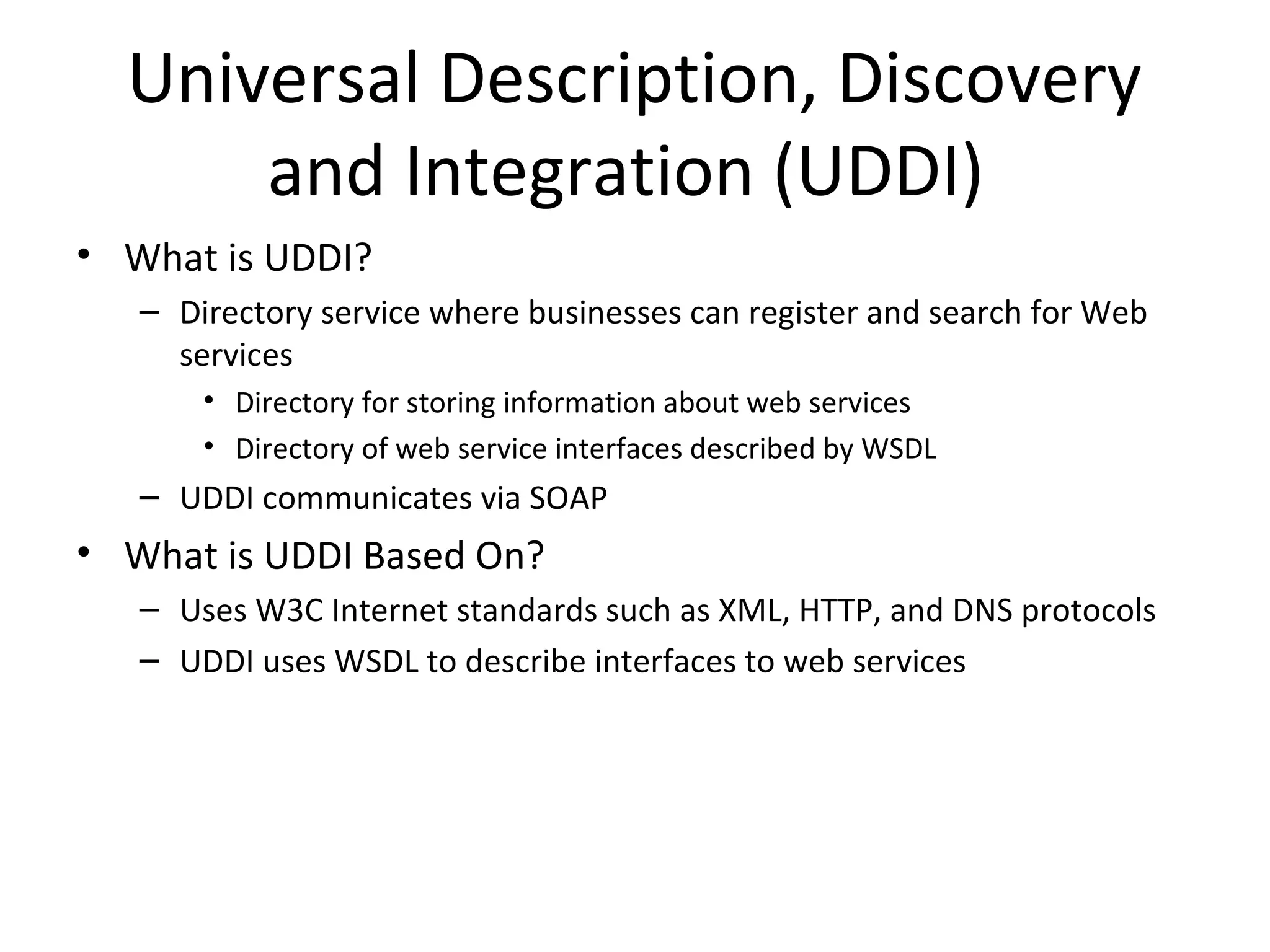 Universal Description, Discovery
and Integration (UDDI)
• What is UDDI?
– Directory service where businesses can register and search for Web
services
• Directory for storing information about web services
• Directory of web service interfaces described by WSDL
– UDDI communicates via SOAP
• What is UDDI Based On?
– Uses W3C Internet standards such as XML, HTTP, and DNS protocols
– UDDI uses WSDL to describe interfaces to web services
 