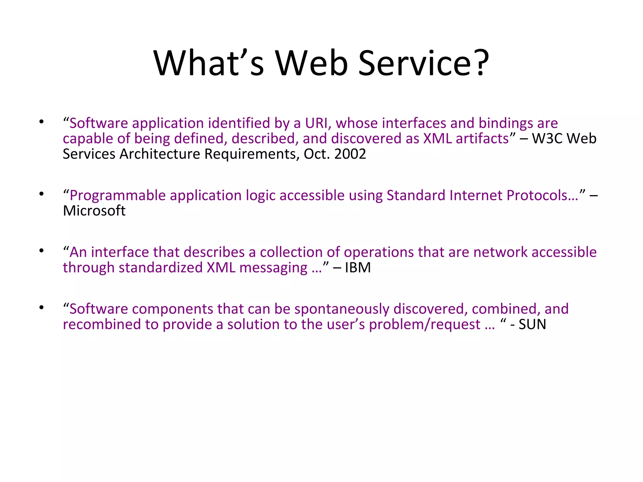 What’s Web Service?
• “Software application identified by a URI, whose interfaces and bindings are
capable of being defined, described, and discovered as XML artifacts” – W3C Web
Services Architecture Requirements, Oct. 2002
• “Programmable application logic accessible using Standard Internet Protocols…” –
Microsoft
• “An interface that describes a collection of operations that are network accessible
through standardized XML messaging …” – IBM
• “Software components that can be spontaneously discovered, combined, and
recombined to provide a solution to the user’s problem/request … “ - SUN
 