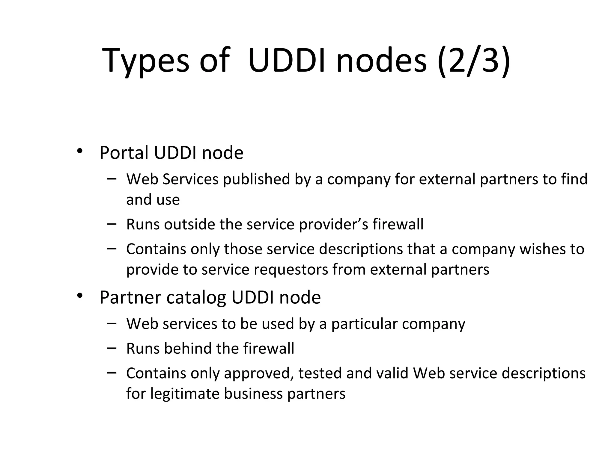 Types of UDDI nodes (2/3)
• Portal UDDI node
– Web Services published by a company for external partners to find
and use
– Runs outside the service provider’s firewall
– Contains only those service descriptions that a company wishes to
provide to service requestors from external partners
• Partner catalog UDDI node
– Web services to be used by a particular company
– Runs behind the firewall
– Contains only approved, tested and valid Web service descriptions
for legitimate business partners
 