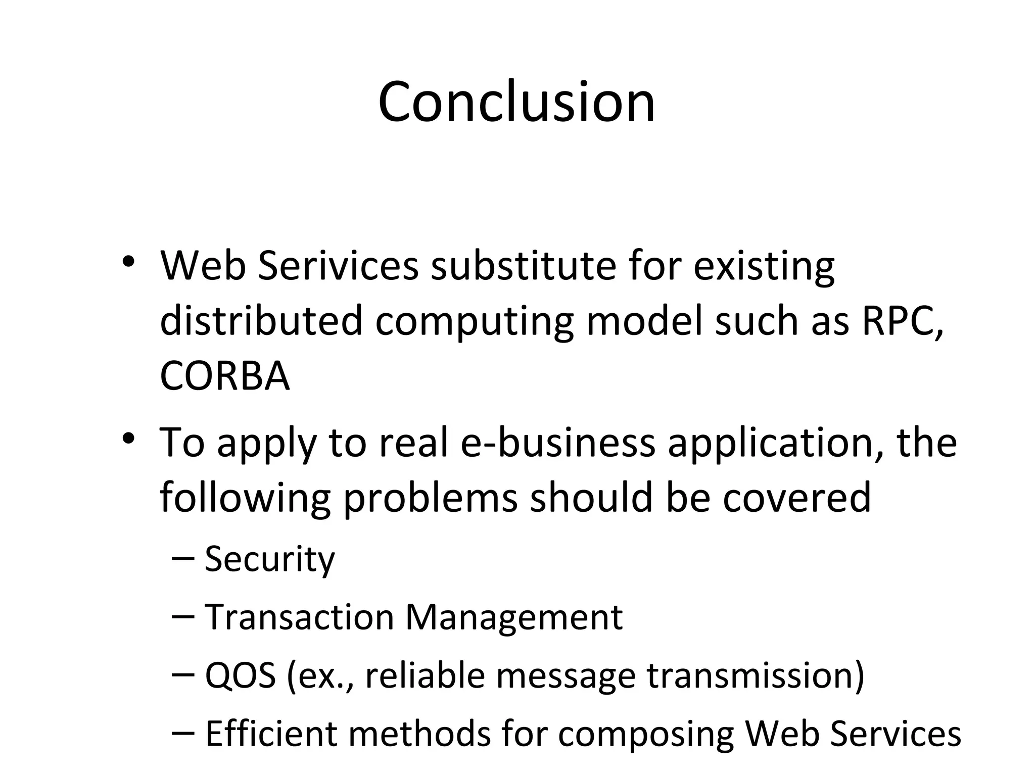 Conclusion
• Web Serivices substitute for existing
distributed computing model such as RPC,
CORBA
• To apply to real e-business application, the
following problems should be covered
– Security
– Transaction Management
– QOS (ex., reliable message transmission)
– Efficient methods for composing Web Services
 