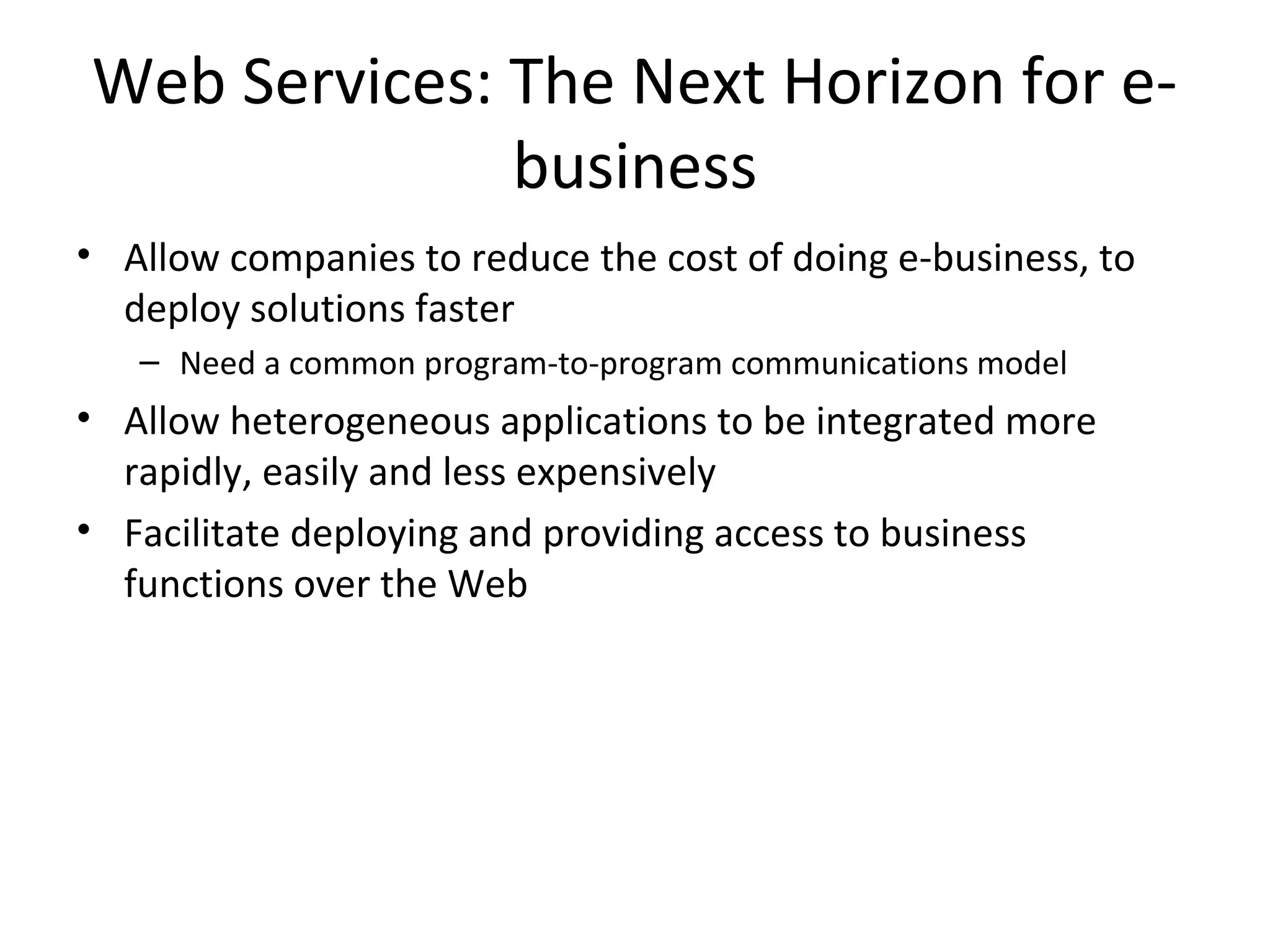 Web Services: The Next Horizon for e-
business
• Allow companies to reduce the cost of doing e-business, to
deploy solutions faster
– Need a common program-to-program communications model
• Allow heterogeneous applications to be integrated more
rapidly, easily and less expensively
• Facilitate deploying and providing access to business
functions over the Web
 