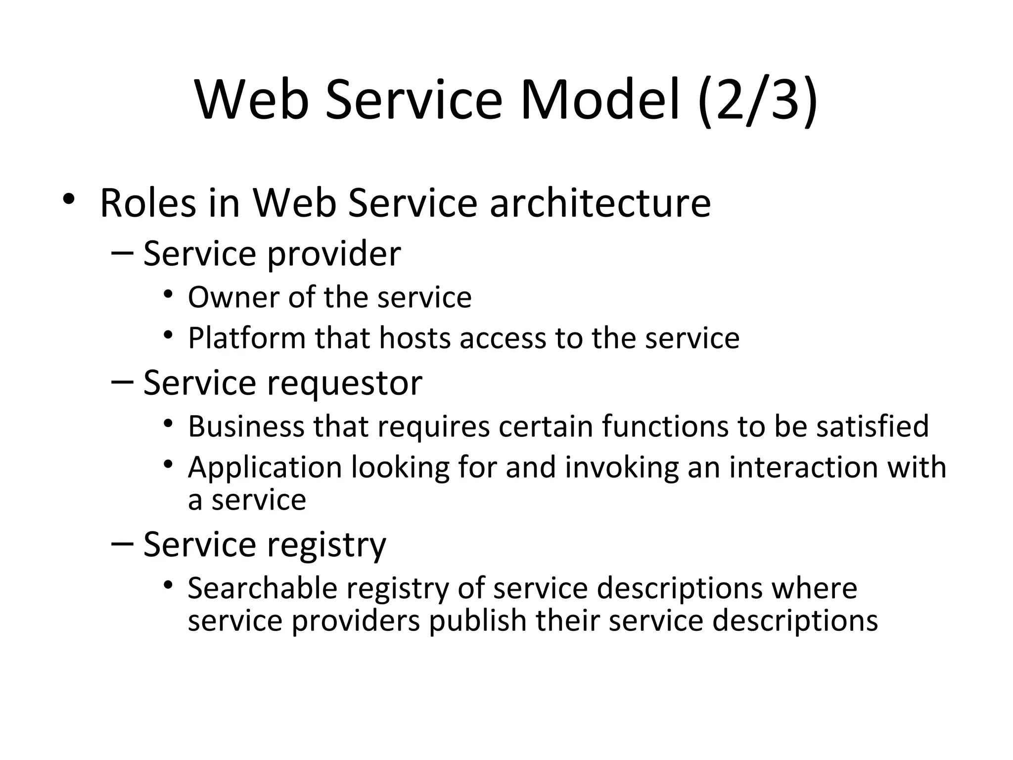 Web Service Model (2/3)
• Roles in Web Service architecture
– Service provider
• Owner of the service
• Platform that hosts access to the service
– Service requestor
• Business that requires certain functions to be satisfied
• Application looking for and invoking an interaction with
a service
– Service registry
• Searchable registry of service descriptions where
service providers publish their service descriptions
 