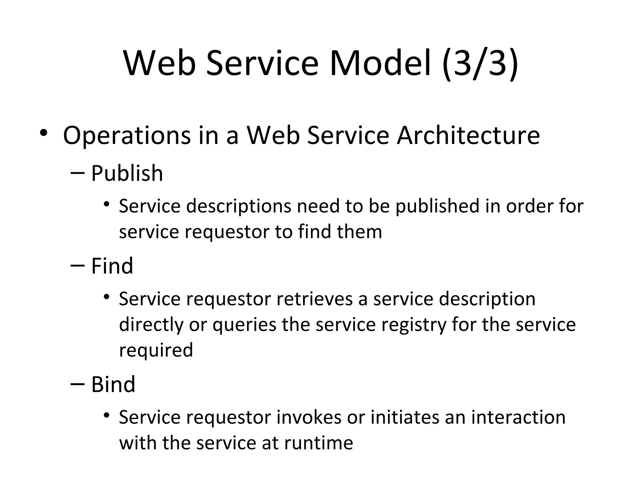 Web Service Model (3/3)
• Operations in a Web Service Architecture
– Publish
• Service descriptions need to be published in order for
service requestor to find them
– Find
• Service requestor retrieves a service description
directly or queries the service registry for the service
required
– Bind
• Service requestor invokes or initiates an interaction
with the service at runtime
 