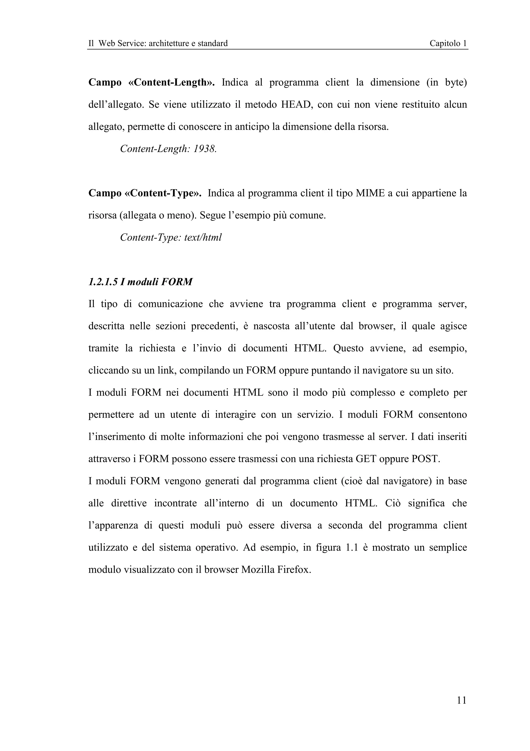 Il Web Service: architetture e standard                                        Capitolo 1



Campo «Content-Length». Indica al programma client la dimensione (in byte)

dell’allegato. Se viene utilizzato il metodo HEAD, con cui non viene restituito alcun

allegato, permette di conoscere in anticipo la dimensione della risorsa.

        Content-Length: 1938.



Campo «Content-Type». Indica al programma client il tipo MIME a cui appartiene la

risorsa (allegata o meno). Segue l’esempio più comune.

        Content-Type: text/html



1.2.1.5 I moduli FORM

Il tipo di comunicazione che avviene tra programma client e programma server,

descritta nelle sezioni precedenti, è nascosta all’utente dal browser, il quale agisce

tramite la richiesta e l’invio di documenti HTML. Questo avviene, ad esempio,

cliccando su un link, compilando un FORM oppure puntando il navigatore su un sito.

I moduli FORM nei documenti HTML sono il modo più complesso e completo per

permettere ad un utente di interagire con un servizio. I moduli FORM consentono

l’inserimento di molte informazioni che poi vengono trasmesse al server. I dati inseriti

attraverso i FORM possono essere trasmessi con una richiesta GET oppure POST.

I moduli FORM vengono generati dal programma client (cioè dal navigatore) in base

alle direttive incontrate all’interno di un documento HTML. Ciò significa che

l’apparenza di questi moduli può essere diversa a seconda del programma client

utilizzato e del sistema operativo. Ad esempio, in figura 1.1 è mostrato un semplice

modulo visualizzato con il browser Mozilla Firefox.




                                                                                      11
 