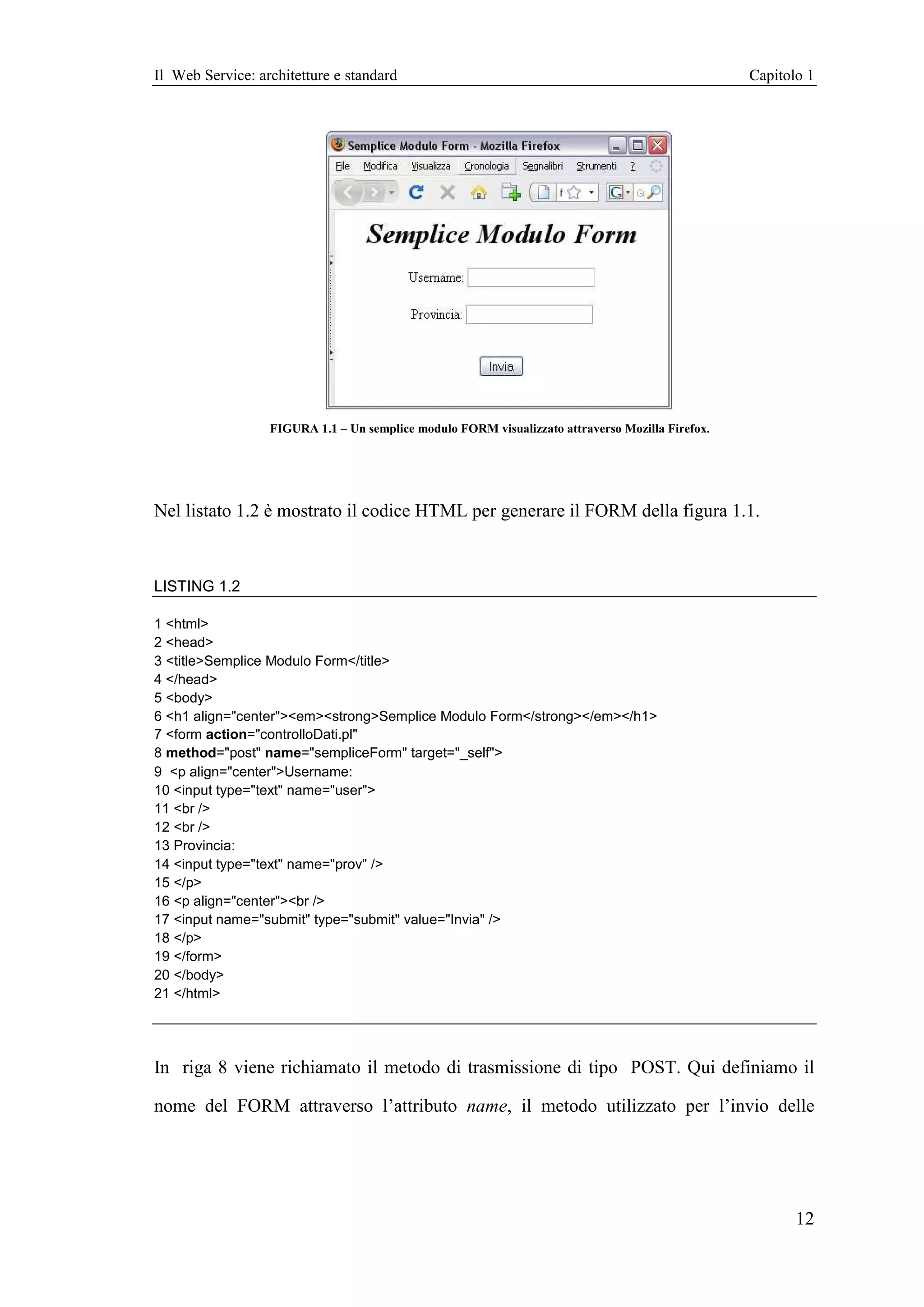 Il Web Service: architetture e standard                                                           Capitolo 1




                  FIGURA 1.1 – Un semplice modulo FORM visualizzato attraverso Mozilla Firefox.




Nel listato 1.2 è mostrato il codice HTML per generare il FORM della figura 1.1.



LISTING 1.2

1 <html>
2 <head>
3 <title>Semplice Modulo Form</title>
4 </head>
5 <body>
6 <h1 align="center"><em><strong>Semplice Modulo Form</strong></em></h1>
7 <form action="controlloDati.pl"
8 method="post" name="sempliceForm" target="_self">
9 <p align="center">Username:
10 <input type="text" name="user">
11 <br />
12 <br />
13 Provincia:
14 <input type="text" name="prov" />
15 </p>
16 <p align="center"><br />
17 <input name="submit" type="submit" value="Invia" />
18 </p>
19 </form>
20 </body>
21 </html>




In riga 8 viene richiamato il metodo di trasmissione di tipo POST. Qui definiamo il

nome del FORM attraverso l’attributo name, il metodo utilizzato per l’invio delle




                                                                                                         12
 