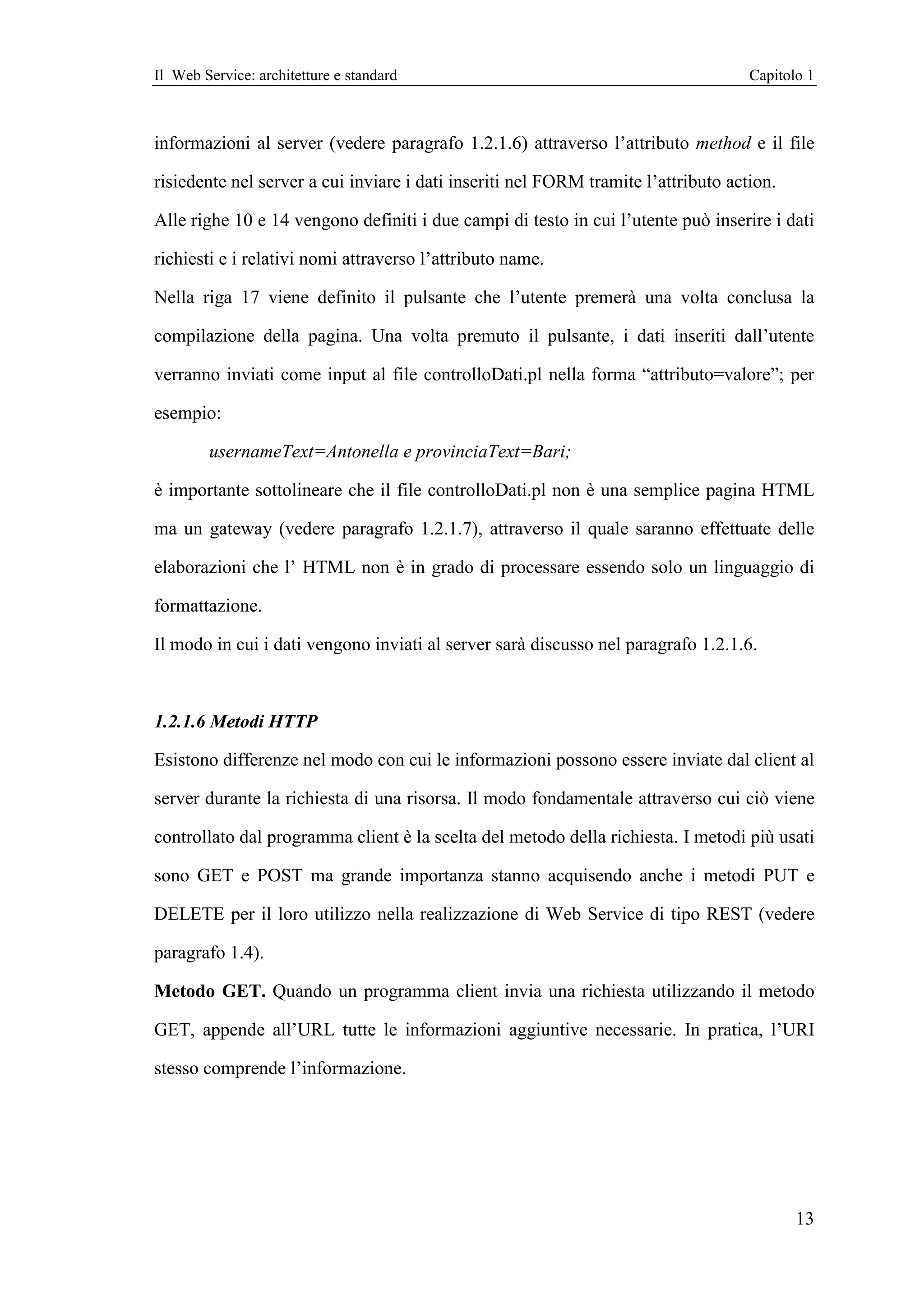 Il Web Service: architetture e standard                                             Capitolo 1



informazioni al server (vedere paragrafo 1.2.1.6) attraverso l’attributo method e il file

risiedente nel server a cui inviare i dati inseriti nel FORM tramite l’attributo action.

Alle righe 10 e 14 vengono definiti i due campi di testo in cui l’utente può inserire i dati

richiesti e i relativi nomi attraverso l’attributo name.

Nella riga 17 viene definito il pulsante che l’utente premerà una volta conclusa la

compilazione della pagina. Una volta premuto il pulsante, i dati inseriti dall’utente

verranno inviati come input al file controlloDati.pl nella forma “attributo=valore”; per

esempio:

        usernameText=Antonella e provinciaText=Bari;

è importante sottolineare che il file controlloDati.pl non è una semplice pagina HTML

ma un gateway (vedere paragrafo 1.2.1.7), attraverso il quale saranno effettuate delle

elaborazioni che l’ HTML non è in grado di processare essendo solo un linguaggio di

formattazione.

Il modo in cui i dati vengono inviati al server sarà discusso nel paragrafo 1.2.1.6.



1.2.1.6 Metodi HTTP

Esistono differenze nel modo con cui le informazioni possono essere inviate dal client al

server durante la richiesta di una risorsa. Il modo fondamentale attraverso cui ciò viene

controllato dal programma client è la scelta del metodo della richiesta. I metodi più usati

sono GET e POST ma grande importanza stanno acquisendo anche i metodi PUT e

DELETE per il loro utilizzo nella realizzazione di Web Service di tipo REST (vedere

paragrafo 1.4).

Metodo GET. Quando un programma client invia una richiesta utilizzando il metodo

GET, appende all’URL tutte le informazioni aggiuntive necessarie. In pratica, l’URI

stesso comprende l’informazione.




                                                                                           13
 