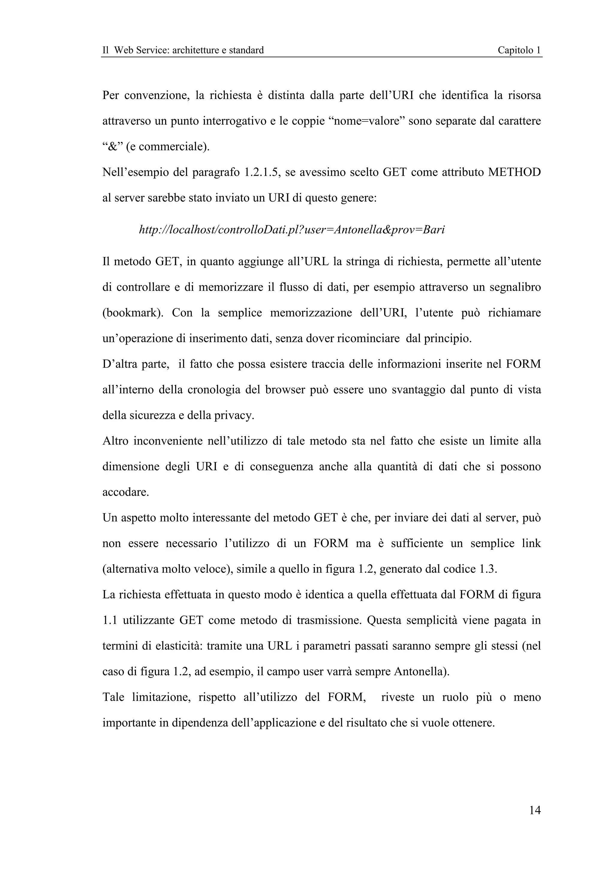 Il Web Service: architetture e standard                                               Capitolo 1



Per convenzione, la richiesta è distinta dalla parte dell’URI che identifica la risorsa

attraverso un punto interrogativo e le coppie “nome=valore” sono separate dal carattere

“&” (e commerciale).

Nell’esempio del paragrafo 1.2.1.5, se avessimo scelto GET come attributo METHOD

al server sarebbe stato inviato un URI di questo genere:

        http://localhost/controlloDati.pl?user=Antonella&prov=Bari

Il metodo GET, in quanto aggiunge all’URL la stringa di richiesta, permette all’utente

di controllare e di memorizzare il flusso di dati, per esempio attraverso un segnalibro

(bookmark). Con la semplice memorizzazione dell’URI, l’utente può richiamare

un’operazione di inserimento dati, senza dover ricominciare dal principio.

D’altra parte, il fatto che possa esistere traccia delle informazioni inserite nel FORM

all’interno della cronologia del browser può essere uno svantaggio dal punto di vista

della sicurezza e della privacy.

Altro inconveniente nell’utilizzo di tale metodo sta nel fatto che esiste un limite alla

dimensione degli URI e di conseguenza anche alla quantità di dati che si possono

accodare.

Un aspetto molto interessante del metodo GET è che, per inviare dei dati al server, può

non essere necessario l’utilizzo di un FORM ma è sufficiente un semplice link

(alternativa molto veloce), simile a quello in figura 1.2, generato dal codice 1.3.

La richiesta effettuata in questo modo è identica a quella effettuata dal FORM di figura

1.1 utilizzante GET come metodo di trasmissione. Questa semplicità viene pagata in

termini di elasticità: tramite una URL i parametri passati saranno sempre gli stessi (nel

caso di figura 1.2, ad esempio, il campo user varrà sempre Antonella).

Tale limitazione, rispetto all’utilizzo del FORM,          riveste un ruolo più o meno

importante in dipendenza dell’applicazione e del risultato che si vuole ottenere.




                                                                                             14
 