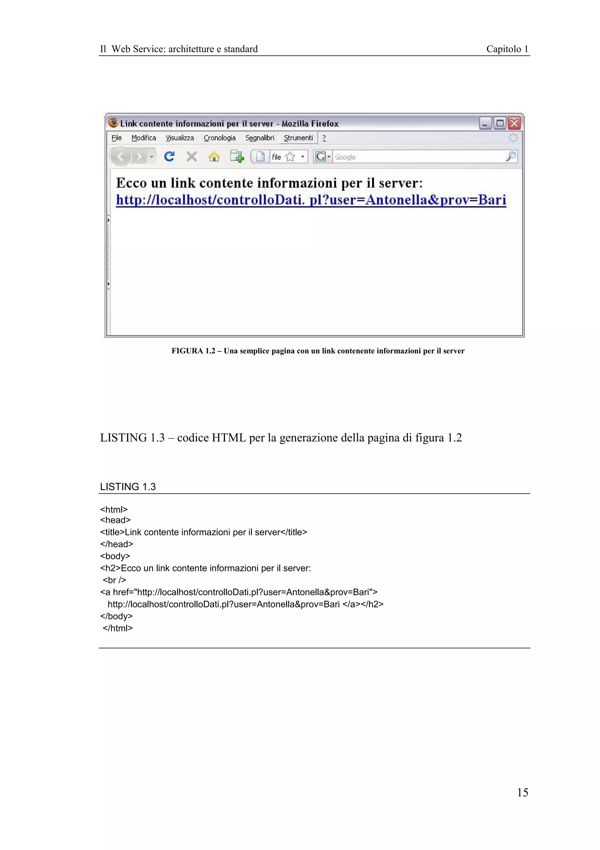 Il Web Service: architetture e standard                                                               Capitolo 1




                 FIGURA 1.2 – Una semplice pagina con un link contenente informazioni per il server




LISTING 1.3 – codice HTML per la generazione della pagina di figura 1.2



LISTING 1.3

<html>
<head>
<title>Link contente informazioni per il server</title>
</head>
<body>
<h2>Ecco un link contente informazioni per il server:
<br />
<a href="http://localhost/controlloDati.pl?user=Antonella&prov=Bari">
  http://localhost/controlloDati.pl?user=Antonella&prov=Bari </a></h2>
</body>
</html>




                                                                                                             15
 