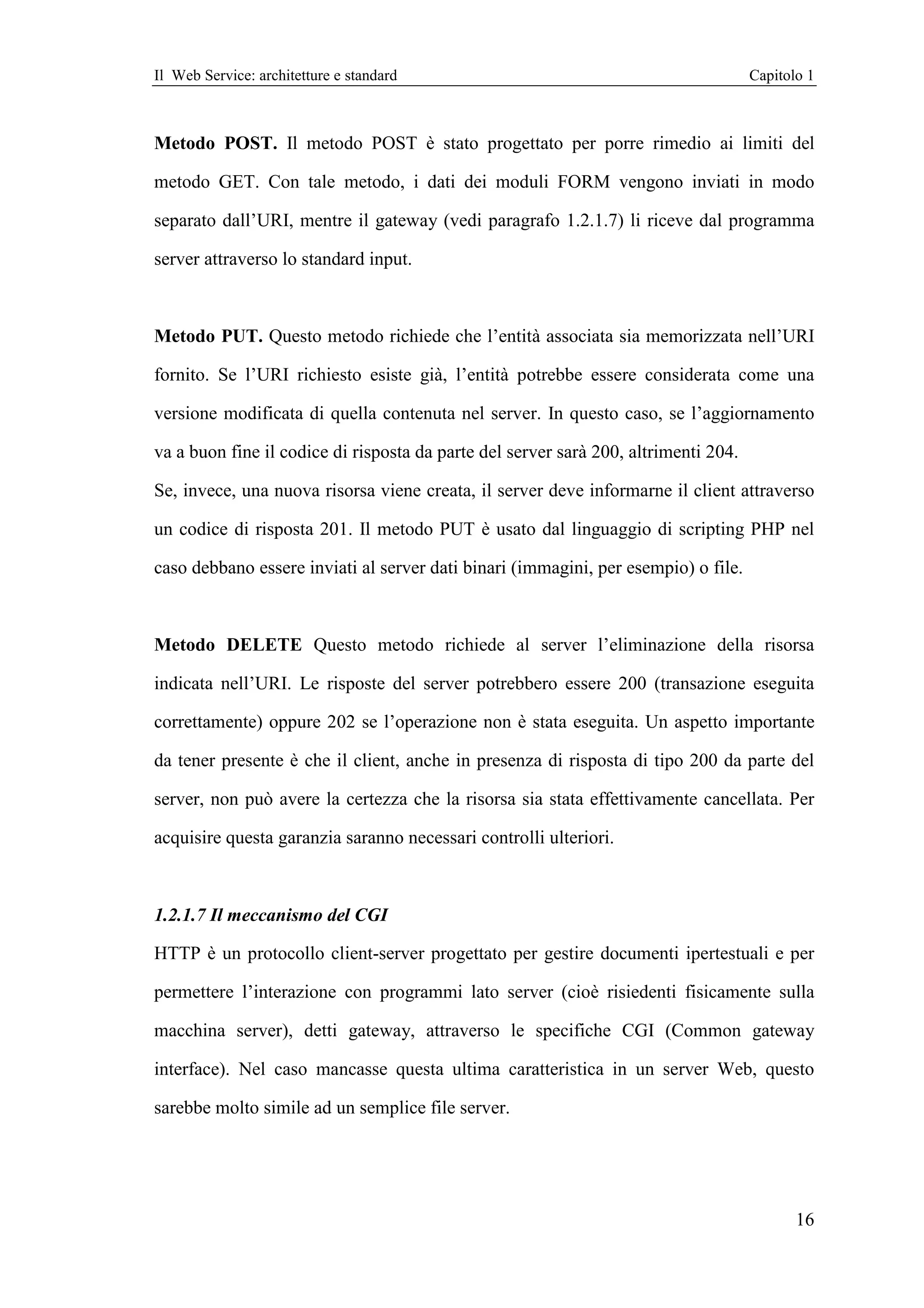 Il Web Service: architetture e standard                                              Capitolo 1



Metodo POST. Il metodo POST è stato progettato per porre rimedio ai limiti del

metodo GET. Con tale metodo, i dati dei moduli FORM vengono inviati in modo

separato dall’URI, mentre il gateway (vedi paragrafo 1.2.1.7) li riceve dal programma

server attraverso lo standard input.



Metodo PUT. Questo metodo richiede che l’entità associata sia memorizzata nell’URI

fornito. Se l’URI richiesto esiste già, l’entità potrebbe essere considerata come una

versione modificata di quella contenuta nel server. In questo caso, se l’aggiornamento

va a buon fine il codice di risposta da parte del server sarà 200, altrimenti 204.

Se, invece, una nuova risorsa viene creata, il server deve informarne il client attraverso

un codice di risposta 201. Il metodo PUT è usato dal linguaggio di scripting PHP nel

caso debbano essere inviati al server dati binari (immagini, per esempio) o file.



Metodo DELETE Questo metodo richiede al server l’eliminazione della risorsa

indicata nell’URI. Le risposte del server potrebbero essere 200 (transazione eseguita

correttamente) oppure 202 se l’operazione non è stata eseguita. Un aspetto importante

da tener presente è che il client, anche in presenza di risposta di tipo 200 da parte del

server, non può avere la certezza che la risorsa sia stata effettivamente cancellata. Per

acquisire questa garanzia saranno necessari controlli ulteriori.



1.2.1.7 Il meccanismo del CGI

HTTP è un protocollo client-server progettato per gestire documenti ipertestuali e per

permettere l’interazione con programmi lato server (cioè risiedenti fisicamente sulla

macchina server), detti gateway, attraverso le specifiche CGI (Common gateway

interface). Nel caso mancasse questa ultima caratteristica in un server Web, questo

sarebbe molto simile ad un semplice file server.




                                                                                            16
 