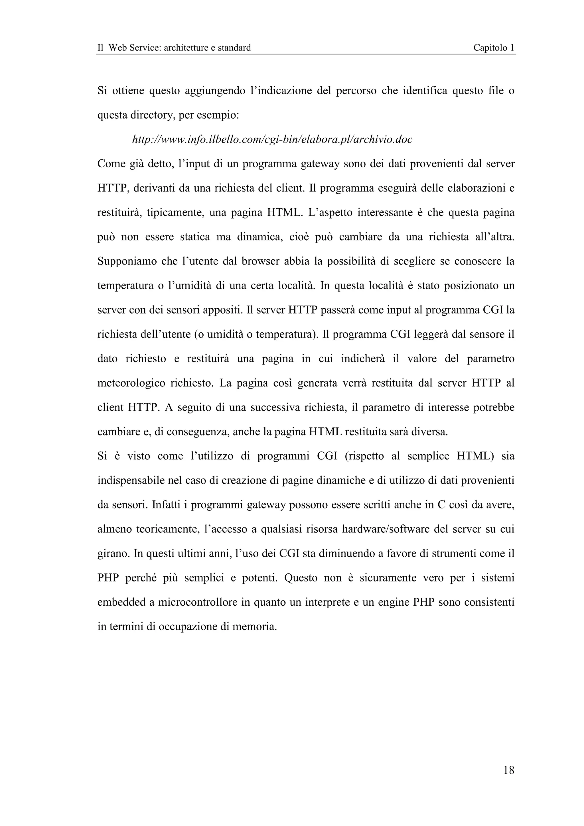 Il Web Service: architetture e standard                                          Capitolo 1



Si ottiene questo aggiungendo l’indicazione del percorso che identifica questo file o

questa directory, per esempio:

        http://www.info.ilbello.com/cgi-bin/elabora.pl/archivio.doc

Come già detto, l’input di un programma gateway sono dei dati provenienti dal server

HTTP, derivanti da una richiesta del client. Il programma eseguirà delle elaborazioni e

restituirà, tipicamente, una pagina HTML. L’aspetto interessante è che questa pagina

può non essere statica ma dinamica, cioè può cambiare da una richiesta all’altra.

Supponiamo che l’utente dal browser abbia la possibilità di scegliere se conoscere la

temperatura o l’umidità di una certa località. In questa località è stato posizionato un

server con dei sensori appositi. Il server HTTP passerà come input al programma CGI la

richiesta dell’utente (o umidità o temperatura). Il programma CGI leggerà dal sensore il

dato richiesto e restituirà una pagina in cui indicherà il valore del parametro

meteorologico richiesto. La pagina così generata verrà restituita dal server HTTP al

client HTTP. A seguito di una successiva richiesta, il parametro di interesse potrebbe

cambiare e, di conseguenza, anche la pagina HTML restituita sarà diversa.

Si è visto come l’utilizzo di programmi CGI (rispetto al semplice HTML) sia

indispensabile nel caso di creazione di pagine dinamiche e di utilizzo di dati provenienti

da sensori. Infatti i programmi gateway possono essere scritti anche in C così da avere,

almeno teoricamente, l’accesso a qualsiasi risorsa hardware/software del server su cui

girano. In questi ultimi anni, l’uso dei CGI sta diminuendo a favore di strumenti come il

PHP perché più semplici e potenti. Questo non è sicuramente vero per i sistemi

embedded a microcontrollore in quanto un interprete e un engine PHP sono consistenti

in termini di occupazione di memoria.




                                                                                        18
 