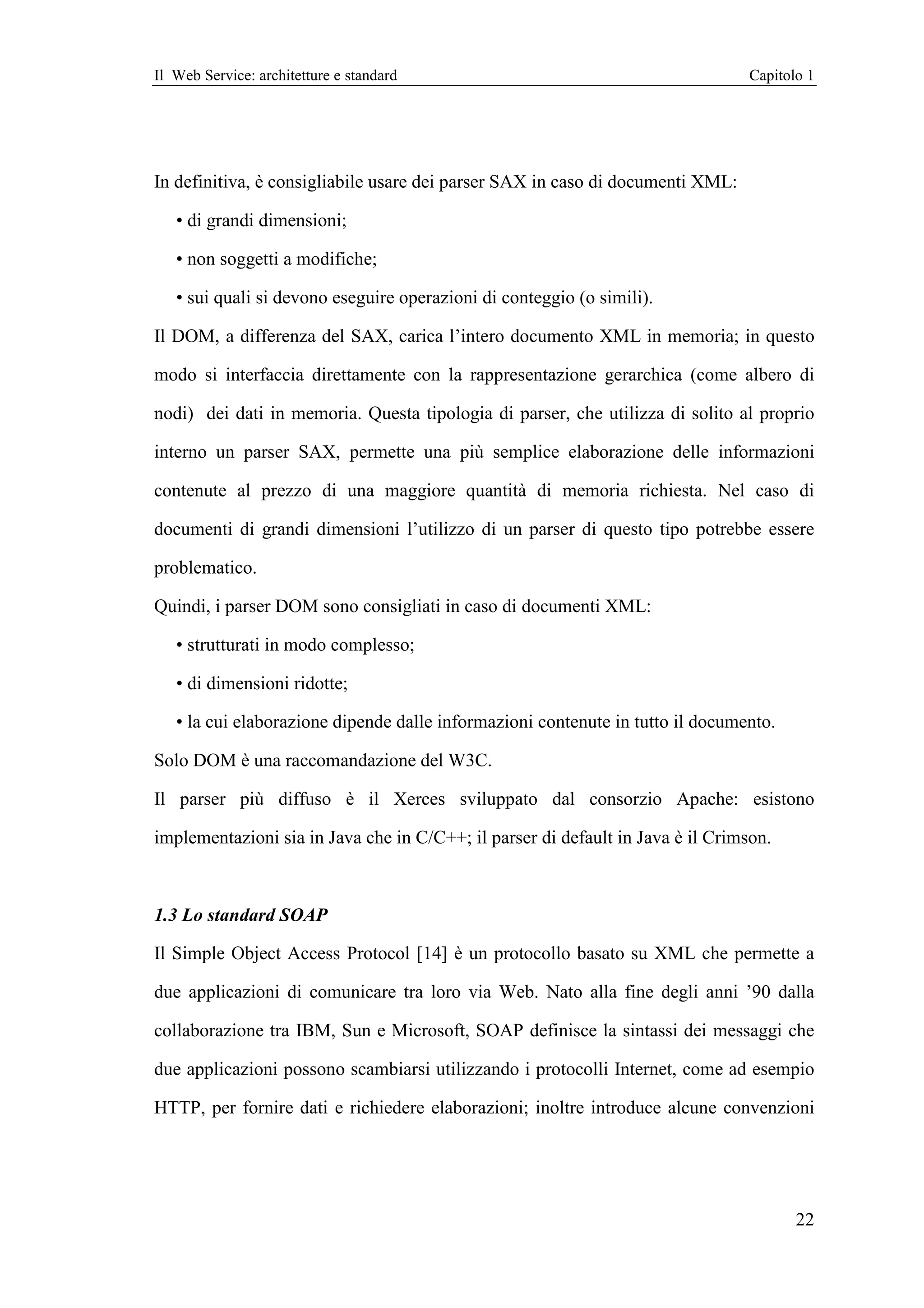 Il Web Service: architetture e standard                                          Capitolo 1




In definitiva, è consigliabile usare dei parser SAX in caso di documenti XML:

   • di grandi dimensioni;

   • non soggetti a modifiche;

   • sui quali si devono eseguire operazioni di conteggio (o simili).

Il DOM, a differenza del SAX, carica l’intero documento XML in memoria; in questo

modo si interfaccia direttamente con la rappresentazione gerarchica (come albero di

nodi) dei dati in memoria. Questa tipologia di parser, che utilizza di solito al proprio

interno un parser SAX, permette una più semplice elaborazione delle informazioni

contenute al prezzo di una maggiore quantità di memoria richiesta. Nel caso di

documenti di grandi dimensioni l’utilizzo di un parser di questo tipo potrebbe essere

problematico.

Quindi, i parser DOM sono consigliati in caso di documenti XML:

   • strutturati in modo complesso;

   • di dimensioni ridotte;

   • la cui elaborazione dipende dalle informazioni contenute in tutto il documento.

Solo DOM è una raccomandazione del W3C.

Il parser più diffuso è il Xerces sviluppato dal consorzio Apache: esistono

implementazioni sia in Java che in C/C++; il parser di default in Java è il Crimson.



1.3 Lo standard SOAP

Il Simple Object Access Protocol [14] è un protocollo basato su XML che permette a

due applicazioni di comunicare tra loro via Web. Nato alla fine degli anni ’90 dalla

collaborazione tra IBM, Sun e Microsoft, SOAP definisce la sintassi dei messaggi che

due applicazioni possono scambiarsi utilizzando i protocolli Internet, come ad esempio

HTTP, per fornire dati e richiedere elaborazioni; inoltre introduce alcune convenzioni




                                                                                        22
 
