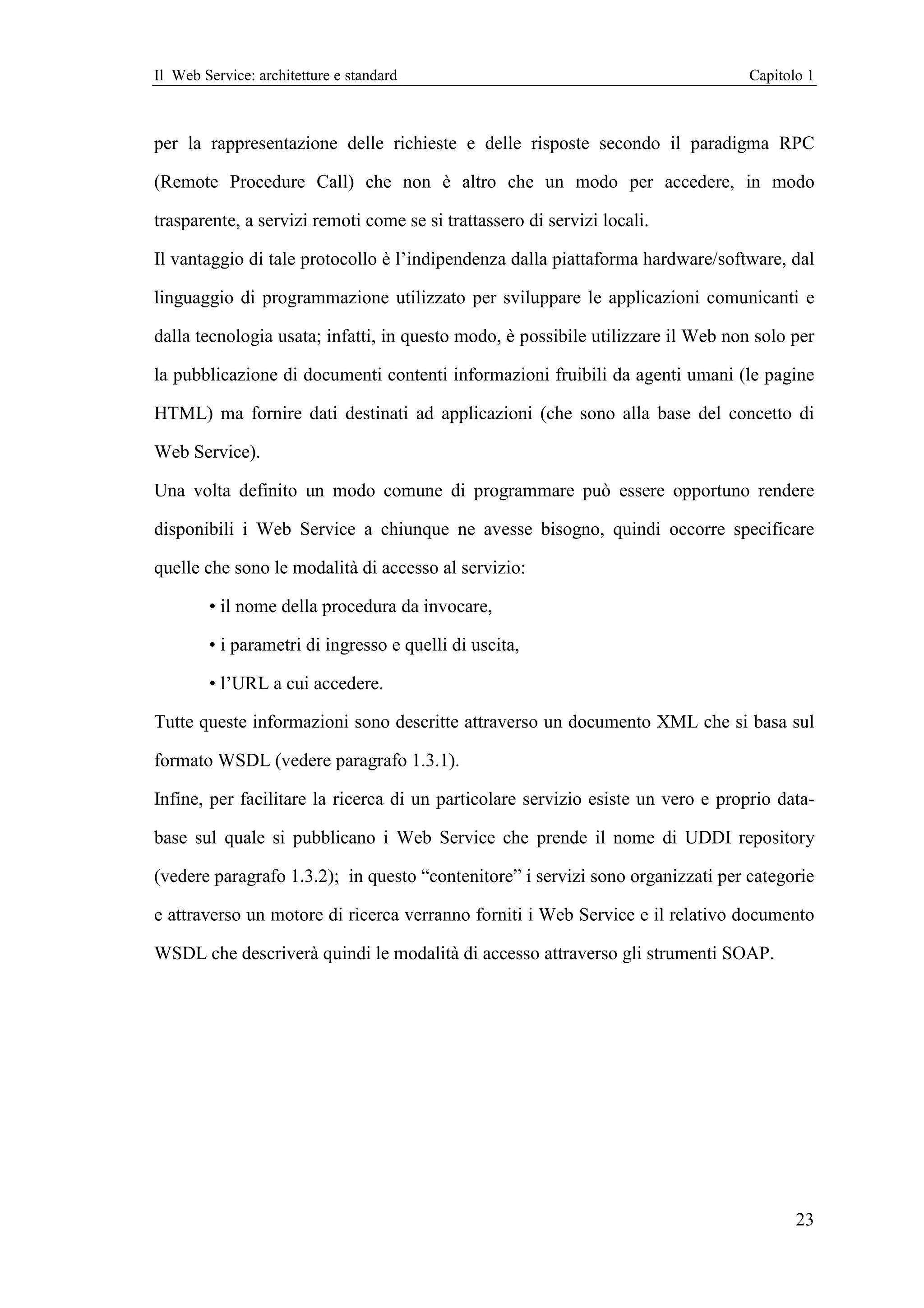 Il Web Service: architetture e standard                                           Capitolo 1



per la rappresentazione delle richieste e delle risposte secondo il paradigma RPC

(Remote Procedure Call) che non è altro che un modo per accedere, in modo

trasparente, a servizi remoti come se si trattassero di servizi locali.

Il vantaggio di tale protocollo è l’indipendenza dalla piattaforma hardware/software, dal

linguaggio di programmazione utilizzato per sviluppare le applicazioni comunicanti e

dalla tecnologia usata; infatti, in questo modo, è possibile utilizzare il Web non solo per

la pubblicazione di documenti contenti informazioni fruibili da agenti umani (le pagine

HTML) ma fornire dati destinati ad applicazioni (che sono alla base del concetto di

Web Service).

Una volta definito un modo comune di programmare può essere opportuno rendere

disponibili i Web Service a chiunque ne avesse bisogno, quindi occorre specificare

quelle che sono le modalità di accesso al servizio:

        • il nome della procedura da invocare,

        • i parametri di ingresso e quelli di uscita,

        • l’URL a cui accedere.

Tutte queste informazioni sono descritte attraverso un documento XML che si basa sul

formato WSDL (vedere paragrafo 1.3.1).

Infine, per facilitare la ricerca di un particolare servizio esiste un vero e proprio data-

base sul quale si pubblicano i Web Service che prende il nome di UDDI repository

(vedere paragrafo 1.3.2); in questo “contenitore” i servizi sono organizzati per categorie

e attraverso un motore di ricerca verranno forniti i Web Service e il relativo documento

WSDL che descriverà quindi le modalità di accesso attraverso gli strumenti SOAP.




                                                                                         23
 