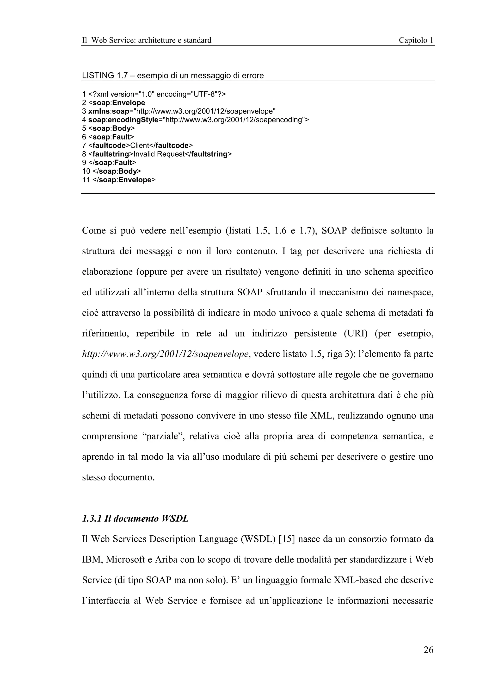 Il Web Service: architetture e standard                                         Capitolo 1



LISTING 1.7 – esempio di un messaggio di errore

1 <?xml version="1.0" encoding="UTF-8"?>
2 <soap:Envelope
3 xmlns:soap="http://www.w3.org/2001/12/soapenvelope"
4 soap:encodingStyle="http://www.w3.org/2001/12/soapencoding">
5 <soap:Body>
6 <soap:Fault>
7 <faultcode>Client</faultcode>
8 <faultstring>Invalid Request</faultstring>
9 </soap:Fault>
10 </soap:Body>
11 </soap:Envelope>




Come si può vedere nell’esempio (listati 1.5, 1.6 e 1.7), SOAP definisce soltanto la

struttura dei messaggi e non il loro contenuto. I tag per descrivere una richiesta di

elaborazione (oppure per avere un risultato) vengono definiti in uno schema specifico

ed utilizzati all’interno della struttura SOAP sfruttando il meccanismo dei namespace,

cioè attraverso la possibilità di indicare in modo univoco a quale schema di metadati fa

riferimento, reperibile in rete ad un indirizzo persistente (URI) (per esempio,

http://www.w3.org/2001/12/soapenvelope, vedere listato 1.5, riga 3); l’elemento fa parte

quindi di una particolare area semantica e dovrà sottostare alle regole che ne governano

l’utilizzo. La conseguenza forse di maggior rilievo di questa architettura dati è che più

schemi di metadati possono convivere in uno stesso file XML, realizzando ognuno una

comprensione “parziale”, relativa cioè alla propria area di competenza semantica, e

aprendo in tal modo la via all’uso modulare di più schemi per descrivere o gestire uno

stesso documento.



1.3.1 Il documento WSDL

Il Web Services Description Language (WSDL) [15] nasce da un consorzio formato da

IBM, Microsoft e Ariba con lo scopo di trovare delle modalità per standardizzare i Web

Service (di tipo SOAP ma non solo). E’ un linguaggio formale XML-based che descrive

l’interfaccia al Web Service e fornisce ad un’applicazione le informazioni necessarie



                                                                                       26
 