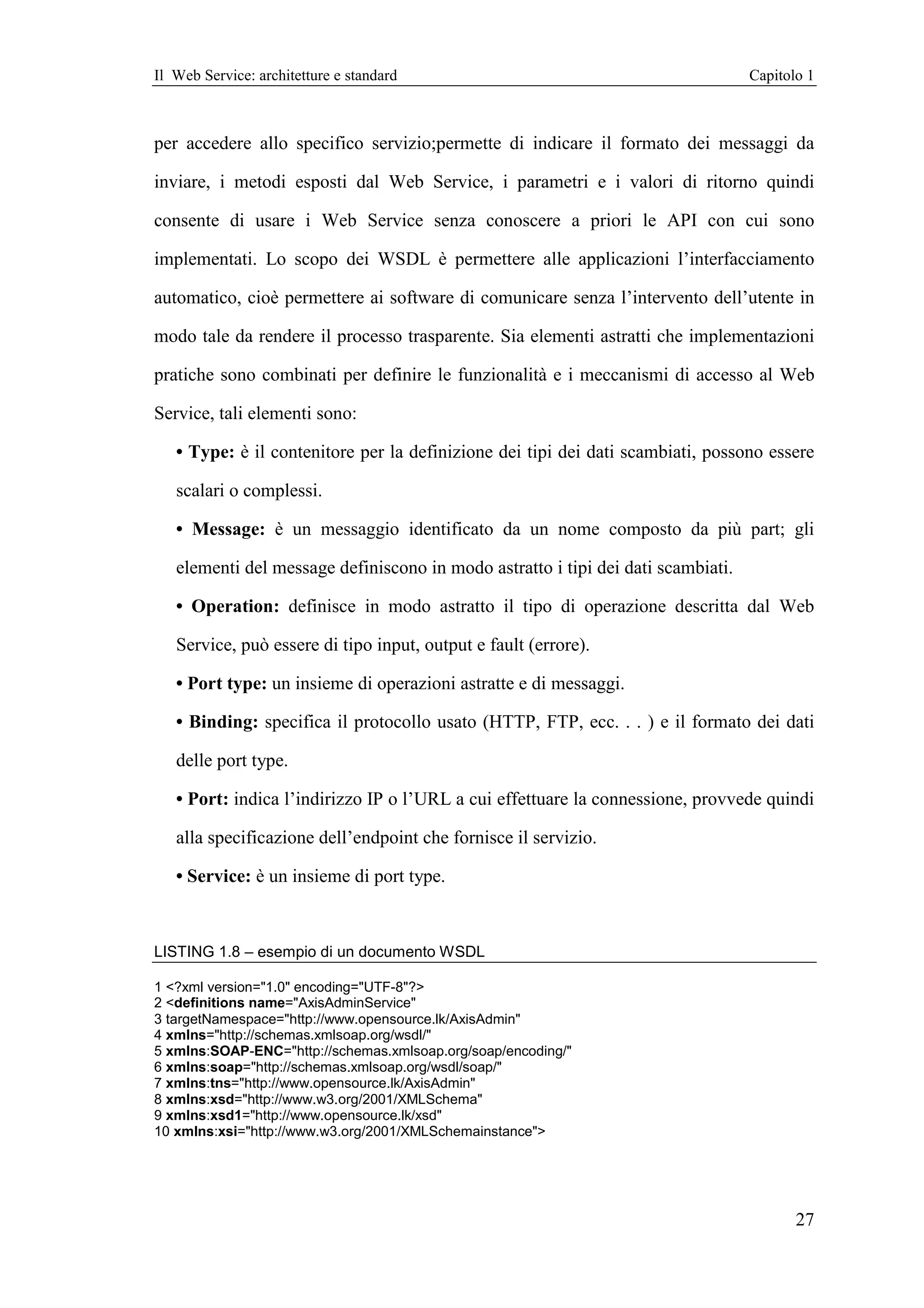 Il Web Service: architetture e standard                                           Capitolo 1



per accedere allo specifico servizio;permette di indicare il formato dei messaggi da

inviare, i metodi esposti dal Web Service, i parametri e i valori di ritorno quindi

consente di usare i Web Service senza conoscere a priori le API con cui sono

implementati. Lo scopo dei WSDL è permettere alle applicazioni l’interfacciamento

automatico, cioè permettere ai software di comunicare senza l’intervento dell’utente in

modo tale da rendere il processo trasparente. Sia elementi astratti che implementazioni

pratiche sono combinati per definire le funzionalità e i meccanismi di accesso al Web

Service, tali elementi sono:

   • Type: è il contenitore per la definizione dei tipi dei dati scambiati, possono essere

   scalari o complessi.

   • Message: è un messaggio identificato da un nome composto da più part; gli

   elementi del message definiscono in modo astratto i tipi dei dati scambiati.

   • Operation: definisce in modo astratto il tipo di operazione descritta dal Web

   Service, può essere di tipo input, output e fault (errore).

   • Port type: un insieme di operazioni astratte e di messaggi.

   • Binding: specifica il protocollo usato (HTTP, FTP, ecc. . . ) e il formato dei dati

   delle port type.

   • Port: indica l’indirizzo IP o l’URL a cui effettuare la connessione, provvede quindi

   alla specificazione dell’endpoint che fornisce il servizio.

   • Service: è un insieme di port type.



LISTING 1.8 – esempio di un documento WSDL

1 <?xml version="1.0" encoding="UTF-8"?>
2 <definitions name="AxisAdminService"
3 targetNamespace="http://www.opensource.lk/AxisAdmin"
4 xmlns="http://schemas.xmlsoap.org/wsdl/"
5 xmlns:SOAP-ENC="http://schemas.xmlsoap.org/soap/encoding/"
6 xmlns:soap="http://schemas.xmlsoap.org/wsdl/soap/"
7 xmlns:tns="http://www.opensource.lk/AxisAdmin"
8 xmlns:xsd="http://www.w3.org/2001/XMLSchema"
9 xmlns:xsd1="http://www.opensource.lk/xsd"
10 xmlns:xsi="http://www.w3.org/2001/XMLSchemainstance">




                                                                                         27
 