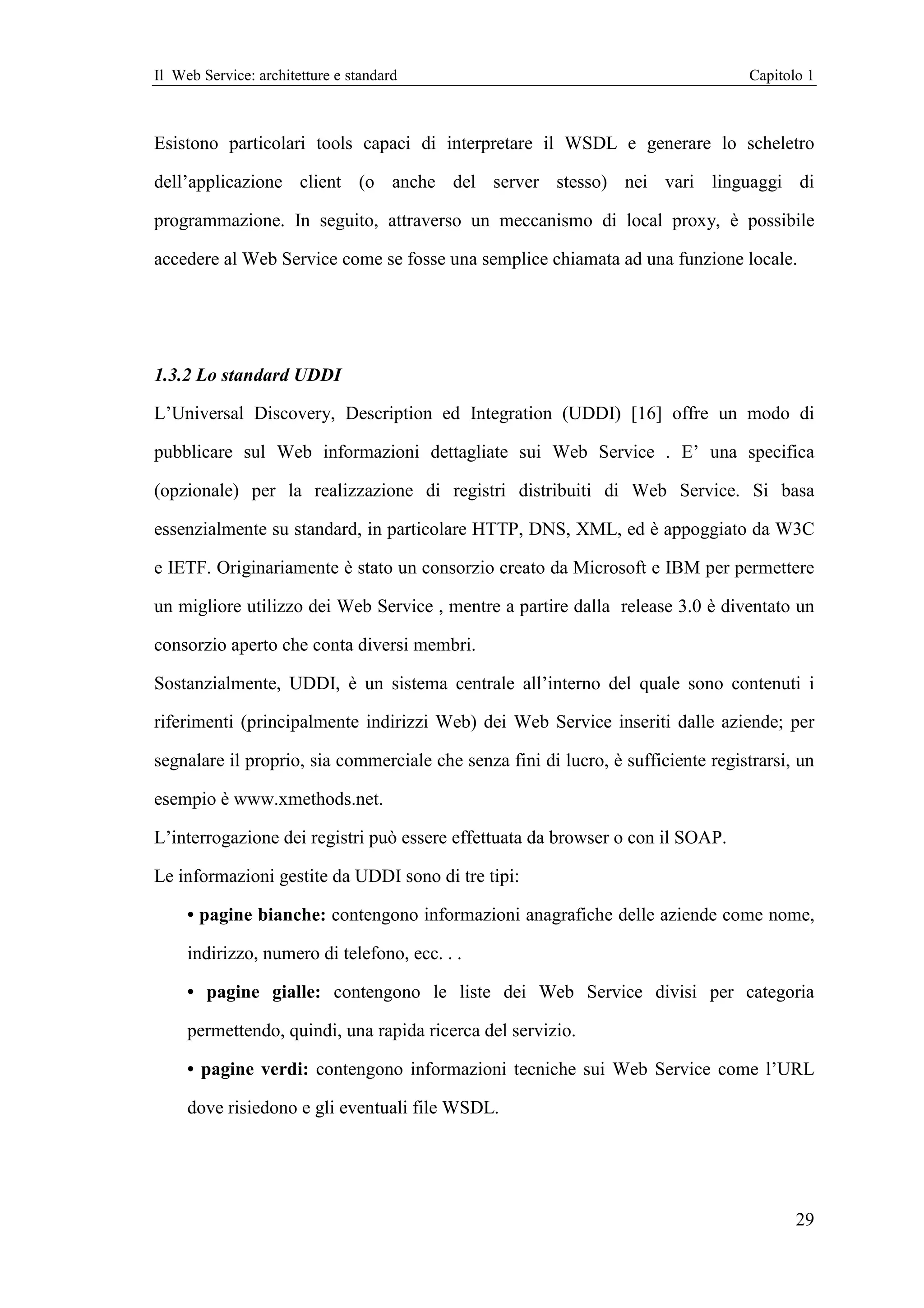 Il Web Service: architetture e standard                                           Capitolo 1



Esistono particolari tools capaci di interpretare il WSDL e generare lo scheletro

dell’applicazione client (o anche del server stesso) nei vari linguaggi di

programmazione. In seguito, attraverso un meccanismo di local proxy, è possibile

accedere al Web Service come se fosse una semplice chiamata ad una funzione locale.




1.3.2 Lo standard UDDI

L’Universal Discovery, Description ed Integration (UDDI) [16] offre un modo di

pubblicare sul Web informazioni dettagliate sui Web Service . E’ una specifica

(opzionale) per la realizzazione di registri distribuiti di Web Service. Si basa

essenzialmente su standard, in particolare HTTP, DNS, XML, ed è appoggiato da W3C

e IETF. Originariamente è stato un consorzio creato da Microsoft e IBM per permettere

un migliore utilizzo dei Web Service , mentre a partire dalla release 3.0 è diventato un

consorzio aperto che conta diversi membri.

Sostanzialmente, UDDI, è un sistema centrale all’interno del quale sono contenuti i

riferimenti (principalmente indirizzi Web) dei Web Service inseriti dalle aziende; per

segnalare il proprio, sia commerciale che senza fini di lucro, è sufficiente registrarsi, un

esempio è www.xmethods.net.

L’interrogazione dei registri può essere effettuata da browser o con il SOAP.

Le informazioni gestite da UDDI sono di tre tipi:

     • pagine bianche: contengono informazioni anagrafiche delle aziende come nome,

     indirizzo, numero di telefono, ecc. . .

     • pagine gialle: contengono le liste dei Web Service divisi per categoria

     permettendo, quindi, una rapida ricerca del servizio.

     • pagine verdi: contengono informazioni tecniche sui Web Service come l’URL

     dove risiedono e gli eventuali file WSDL.




                                                                                         29
 