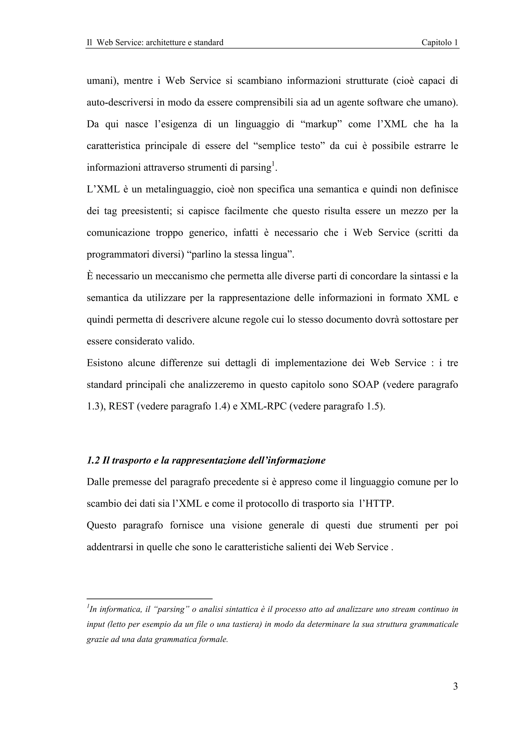 Il Web Service: architetture e standard                                                           Capitolo 1



umani), mentre i Web Service si scambiano informazioni strutturate (cioè capaci di

auto-descriversi in modo da essere comprensibili sia ad un agente software che umano).

Da qui nasce l’esigenza di un linguaggio di “markup” come l’XML che ha la

caratteristica principale di essere del “semplice testo” da cui è possibile estrarre le

informazioni attraverso strumenti di parsing1.

L’XML è un metalinguaggio, cioè non specifica una semantica e quindi non definisce

dei tag preesistenti; si capisce facilmente che questo risulta essere un mezzo per la

comunicazione troppo generico, infatti è necessario che i Web Service (scritti da

programmatori diversi) “parlino la stessa lingua”.

È necessario un meccanismo che permetta alle diverse parti di concordare la sintassi e la

semantica da utilizzare per la rappresentazione delle informazioni in formato XML e

quindi permetta di descrivere alcune regole cui lo stesso documento dovrà sottostare per

essere considerato valido.

Esistono alcune differenze sui dettagli di implementazione dei Web Service : i tre

standard principali che analizzeremo in questo capitolo sono SOAP (vedere paragrafo

1.3), REST (vedere paragrafo 1.4) e XML-RPC (vedere paragrafo 1.5).




1.2 Il trasporto e la rappresentazione dell’informazione

Dalle premesse del paragrafo precedente si è appreso come il linguaggio comune per lo

scambio dei dati sia l’XML e come il protocollo di trasporto sia l’HTTP.

Questo paragrafo fornisce una visione generale di questi due strumenti per poi

addentrarsi in quelle che sono le caratteristiche salienti dei Web Service .




1
    In informatica, il “parsing” o analisi sintattica è il processo atto ad analizzare uno stream continuo in
input (letto per esempio da un file o una tastiera) in modo da determinare la sua struttura grammaticale
grazie ad una data grammatica formale.




                                                                                                           3
 