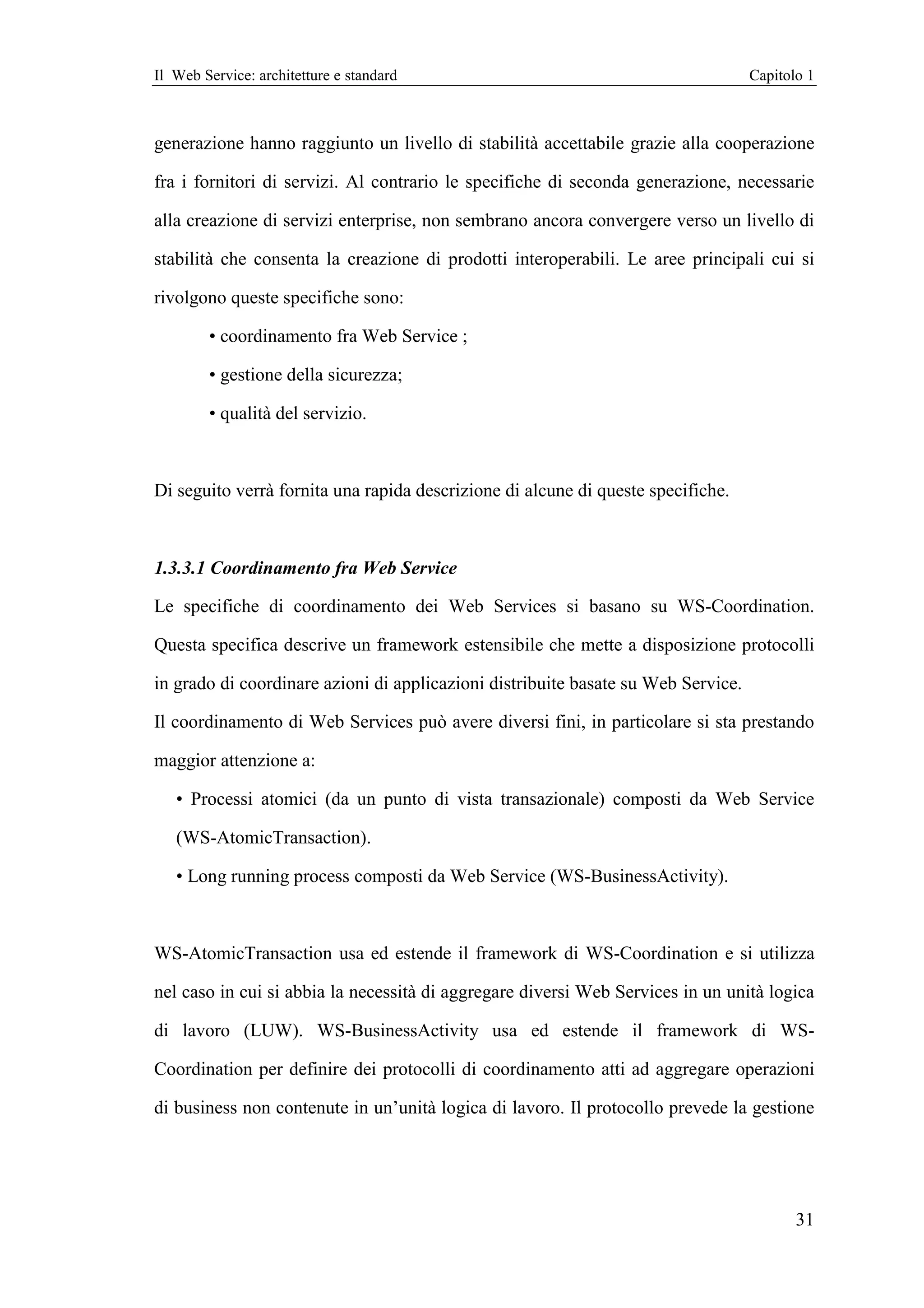 Il Web Service: architetture e standard                                            Capitolo 1



generazione hanno raggiunto un livello di stabilità accettabile grazie alla cooperazione

fra i fornitori di servizi. Al contrario le specifiche di seconda generazione, necessarie

alla creazione di servizi enterprise, non sembrano ancora convergere verso un livello di

stabilità che consenta la creazione di prodotti interoperabili. Le aree principali cui si

rivolgono queste specifiche sono:

        • coordinamento fra Web Service ;

        • gestione della sicurezza;

        • qualità del servizio.



Di seguito verrà fornita una rapida descrizione di alcune di queste specifiche.



1.3.3.1 Coordinamento fra Web Service

Le specifiche di coordinamento dei Web Services si basano su WS-Coordination.

Questa specifica descrive un framework estensibile che mette a disposizione protocolli

in grado di coordinare azioni di applicazioni distribuite basate su Web Service.

Il coordinamento di Web Services può avere diversi fini, in particolare si sta prestando

maggior attenzione a:

   • Processi atomici (da un punto di vista transazionale) composti da Web Service

   (WS-AtomicTransaction).

   • Long running process composti da Web Service (WS-BusinessActivity).



WS-AtomicTransaction usa ed estende il framework di WS-Coordination e si utilizza

nel caso in cui si abbia la necessità di aggregare diversi Web Services in un unità logica

di lavoro (LUW). WS-BusinessActivity usa ed estende il framework di WS-

Coordination per definire dei protocolli di coordinamento atti ad aggregare operazioni

di business non contenute in un’unità logica di lavoro. Il protocollo prevede la gestione




                                                                                          31
 