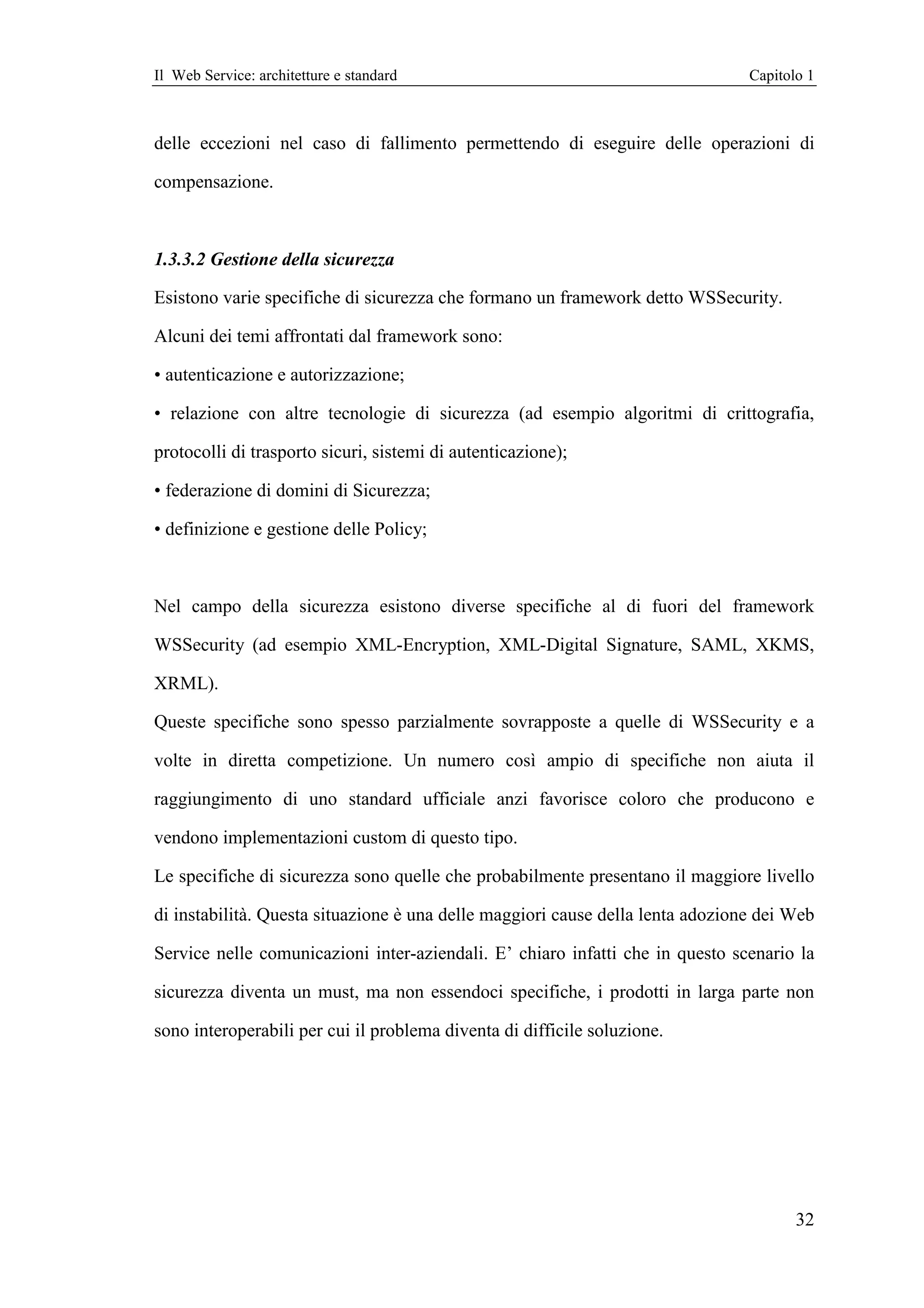 Il Web Service: architetture e standard                                         Capitolo 1



delle eccezioni nel caso di fallimento permettendo di eseguire delle operazioni di

compensazione.



1.3.3.2 Gestione della sicurezza

Esistono varie specifiche di sicurezza che formano un framework detto WSSecurity.

Alcuni dei temi affrontati dal framework sono:

• autenticazione e autorizzazione;

• relazione con altre tecnologie di sicurezza (ad esempio algoritmi di crittografia,

protocolli di trasporto sicuri, sistemi di autenticazione);

• federazione di domini di Sicurezza;

• definizione e gestione delle Policy;



Nel campo della sicurezza esistono diverse specifiche al di fuori del framework

WSSecurity (ad esempio XML-Encryption, XML-Digital Signature, SAML, XKMS,

XRML).

Queste specifiche sono spesso parzialmente sovrapposte a quelle di WSSecurity e a

volte in diretta competizione. Un numero così ampio di specifiche non aiuta il

raggiungimento di uno standard ufficiale anzi favorisce coloro che producono e

vendono implementazioni custom di questo tipo.

Le specifiche di sicurezza sono quelle che probabilmente presentano il maggiore livello

di instabilità. Questa situazione è una delle maggiori cause della lenta adozione dei Web

Service nelle comunicazioni inter-aziendali. E’ chiaro infatti che in questo scenario la

sicurezza diventa un must, ma non essendoci specifiche, i prodotti in larga parte non

sono interoperabili per cui il problema diventa di difficile soluzione.




                                                                                       32
 