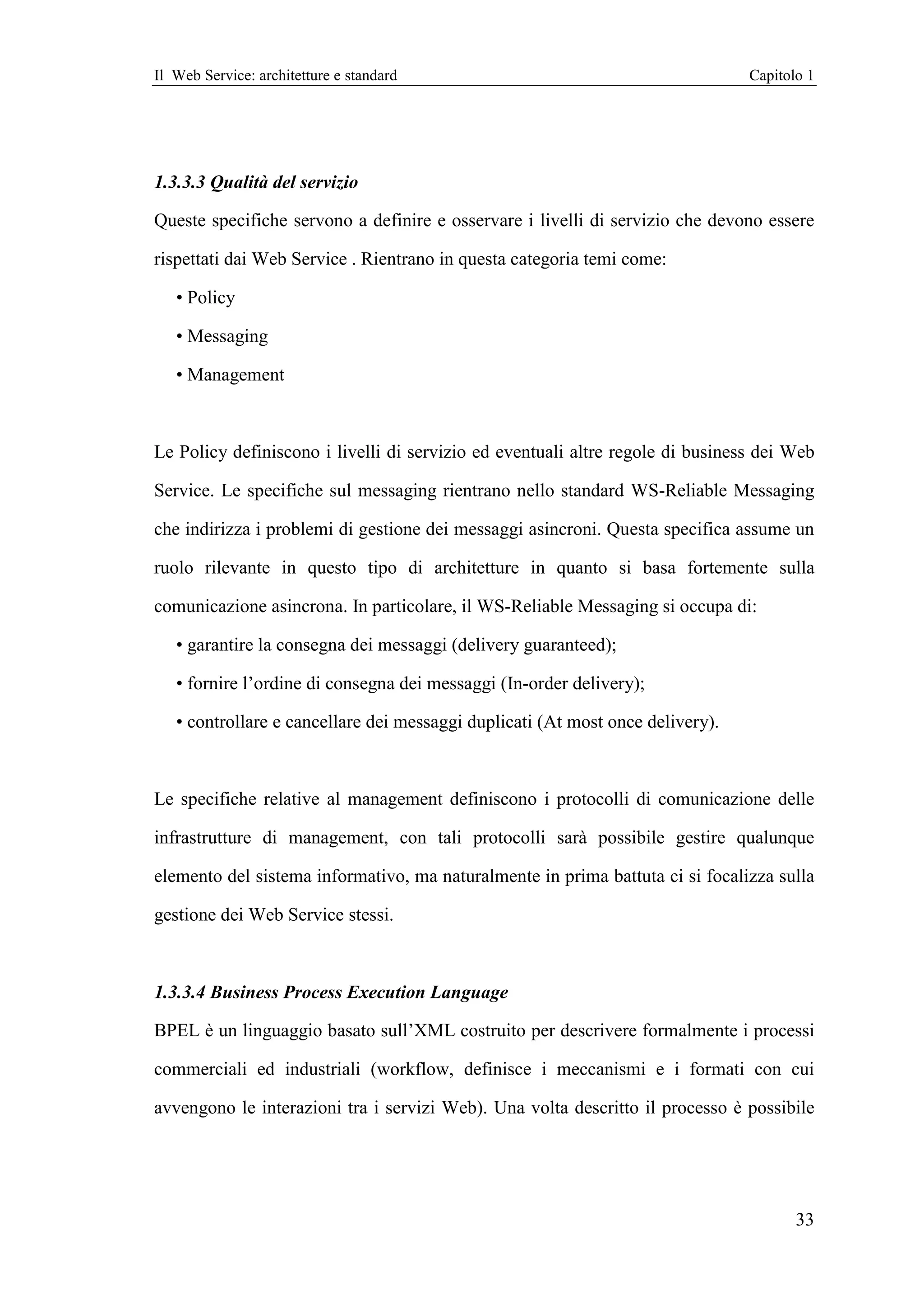 Il Web Service: architetture e standard                                         Capitolo 1




1.3.3.3 Qualità del servizio

Queste specifiche servono a definire e osservare i livelli di servizio che devono essere

rispettati dai Web Service . Rientrano in questa categoria temi come:

   • Policy

   • Messaging

   • Management



Le Policy definiscono i livelli di servizio ed eventuali altre regole di business dei Web

Service. Le specifiche sul messaging rientrano nello standard WS-Reliable Messaging

che indirizza i problemi di gestione dei messaggi asincroni. Questa specifica assume un

ruolo rilevante in questo tipo di architetture in quanto si basa fortemente sulla

comunicazione asincrona. In particolare, il WS-Reliable Messaging si occupa di:

   • garantire la consegna dei messaggi (delivery guaranteed);

   • fornire l’ordine di consegna dei messaggi (In-order delivery);

   • controllare e cancellare dei messaggi duplicati (At most once delivery).



Le specifiche relative al management definiscono i protocolli di comunicazione delle

infrastrutture di management, con tali protocolli sarà possibile gestire qualunque

elemento del sistema informativo, ma naturalmente in prima battuta ci si focalizza sulla

gestione dei Web Service stessi.



1.3.3.4 Business Process Execution Language

BPEL è un linguaggio basato sull’XML costruito per descrivere formalmente i processi

commerciali ed industriali (workflow, definisce i meccanismi e i formati con cui

avvengono le interazioni tra i servizi Web). Una volta descritto il processo è possibile




                                                                                       33
 