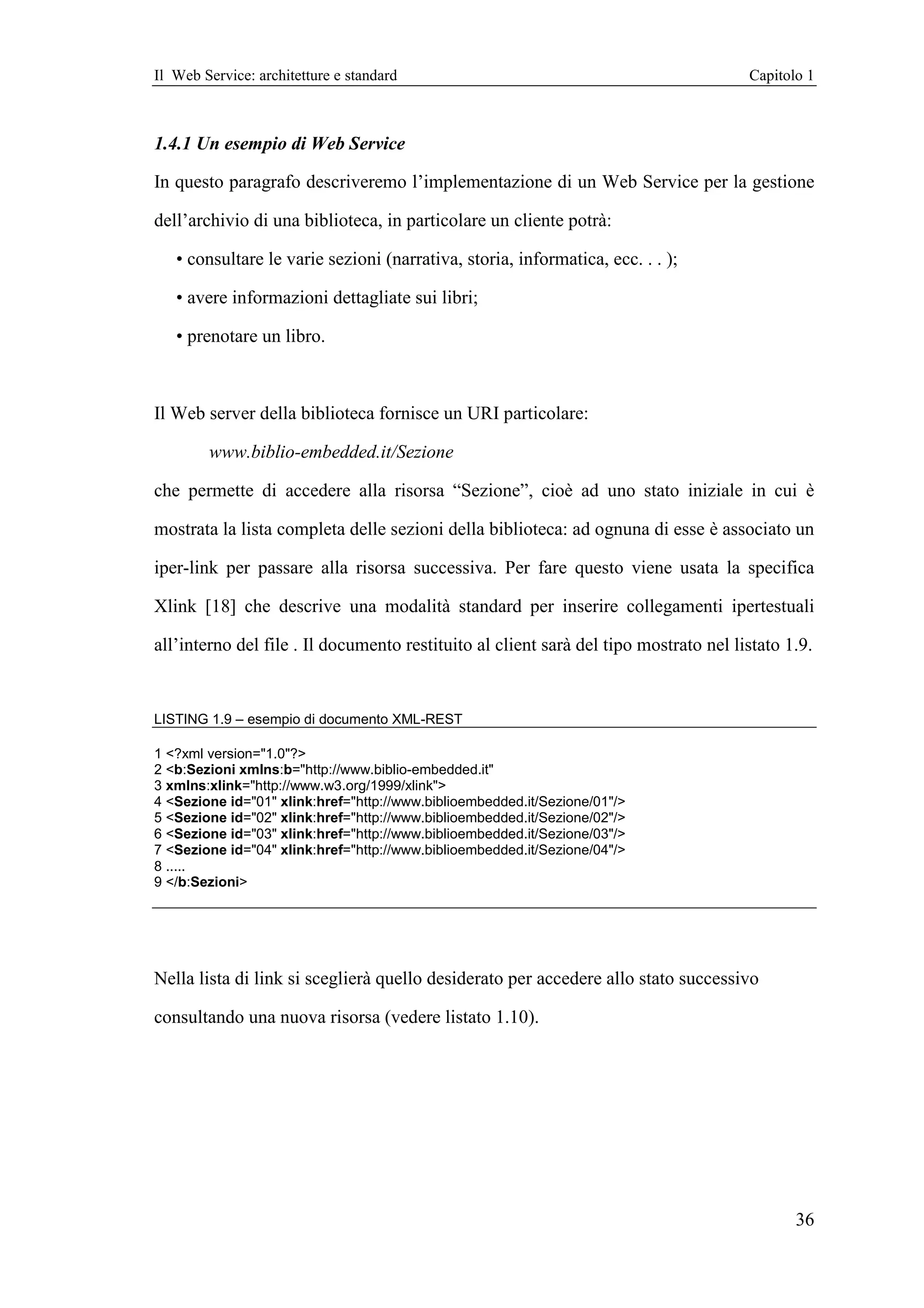 Il Web Service: architetture e standard                                               Capitolo 1



1.4.1 Un esempio di Web Service

In questo paragrafo descriveremo l’implementazione di un Web Service per la gestione

dell’archivio di una biblioteca, in particolare un cliente potrà:

   • consultare le varie sezioni (narrativa, storia, informatica, ecc. . . );

   • avere informazioni dettagliate sui libri;

   • prenotare un libro.



Il Web server della biblioteca fornisce un URI particolare:

        www.biblio-embedded.it/Sezione

che permette di accedere alla risorsa “Sezione”, cioè ad uno stato iniziale in cui è

mostrata la lista completa delle sezioni della biblioteca: ad ognuna di esse è associato un

iper-link per passare alla risorsa successiva. Per fare questo viene usata la specifica

Xlink [18] che descrive una modalità standard per inserire collegamenti ipertestuali

all’interno del file . Il documento restituito al client sarà del tipo mostrato nel listato 1.9.


LISTING 1.9 – esempio di documento XML-REST

1 <?xml version="1.0"?>
2 <b:Sezioni xmlns:b="http://www.biblio-embedded.it"
3 xmlns:xlink="http://www.w3.org/1999/xlink">
4 <Sezione id="01" xlink:href="http://www.biblioembedded.it/Sezione/01"/>
5 <Sezione id="02" xlink:href="http://www.biblioembedded.it/Sezione/02"/>
6 <Sezione id="03" xlink:href="http://www.biblioembedded.it/Sezione/03"/>
7 <Sezione id="04" xlink:href="http://www.biblioembedded.it/Sezione/04"/>
8 .....
9 </b:Sezioni>




Nella lista di link si sceglierà quello desiderato per accedere allo stato successivo

consultando una nuova risorsa (vedere listato 1.10).




                                                                                             36
 