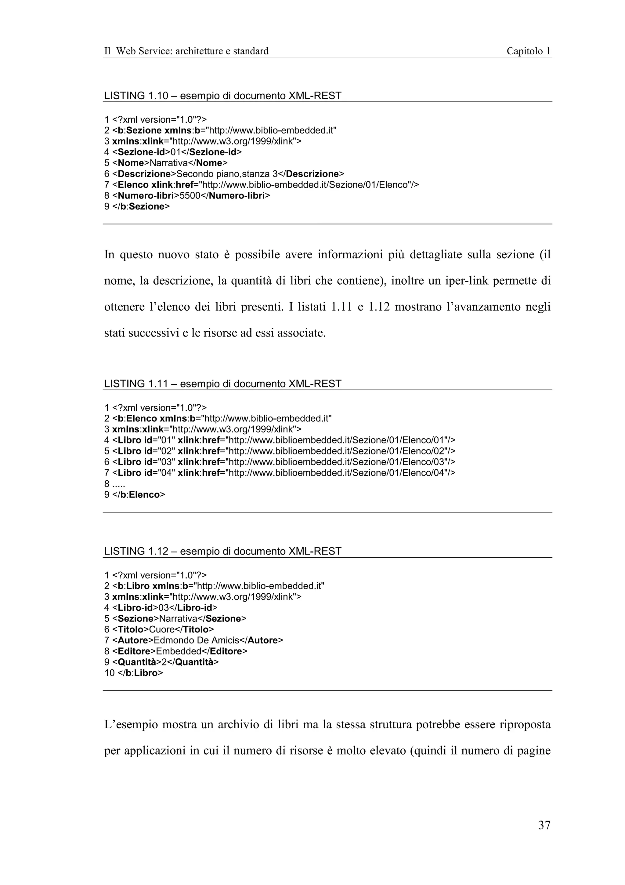 Il Web Service: architetture e standard                                             Capitolo 1



LISTING 1.10 – esempio di documento XML-REST

1 <?xml version="1.0"?>
2 <b:Sezione xmlns:b="http://www.biblio-embedded.it"
3 xmlns:xlink="http://www.w3.org/1999/xlink">
4 <Sezione-id>01</Sezione-id>
5 <Nome>Narrativa</Nome>
6 <Descrizione>Secondo piano,stanza 3</Descrizione>
7 <Elenco xlink:href="http://www.biblio-embedded.it/Sezione/01/Elenco"/>
8 <Numero-libri>5500</Numero-libri>
9 </b:Sezione>




In questo nuovo stato è possibile avere informazioni più dettagliate sulla sezione (il

nome, la descrizione, la quantità di libri che contiene), inoltre un iper-link permette di

ottenere l’elenco dei libri presenti. I listati 1.11 e 1.12 mostrano l’avanzamento negli

stati successivi e le risorse ad essi associate.



LISTING 1.11 – esempio di documento XML-REST

1 <?xml version="1.0"?>
2 <b:Elenco xmlns:b="http://www.biblio-embedded.it"
3 xmlns:xlink="http://www.w3.org/1999/xlink">
4 <Libro id="01" xlink:href="http://www.biblioembedded.it/Sezione/01/Elenco/01"/>
5 <Libro id="02" xlink:href="http://www.biblioembedded.it/Sezione/01/Elenco/02"/>
6 <Libro id="03" xlink:href="http://www.biblioembedded.it/Sezione/01/Elenco/03"/>
7 <Libro id="04" xlink:href="http://www.biblioembedded.it/Sezione/01/Elenco/04"/>
8 .....
9 </b:Elenco>




LISTING 1.12 – esempio di documento XML-REST

1 <?xml version="1.0"?>
2 <b:Libro xmlns:b="http://www.biblio-embedded.it"
3 xmlns:xlink="http://www.w3.org/1999/xlink">
4 <Libro-id>03</Libro-id>
5 <Sezione>Narrativa</Sezione>
6 <Titolo>Cuore</Titolo>
7 <Autore>Edmondo De Amicis</Autore>
8 <Editore>Embedded</Editore>
9 <Quantità>2</Quantità>
10 </b:Libro>




L’esempio mostra un archivio di libri ma la stessa struttura potrebbe essere riproposta

per applicazioni in cui il numero di risorse è molto elevato (quindi il numero di pagine




                                                                                           37
 