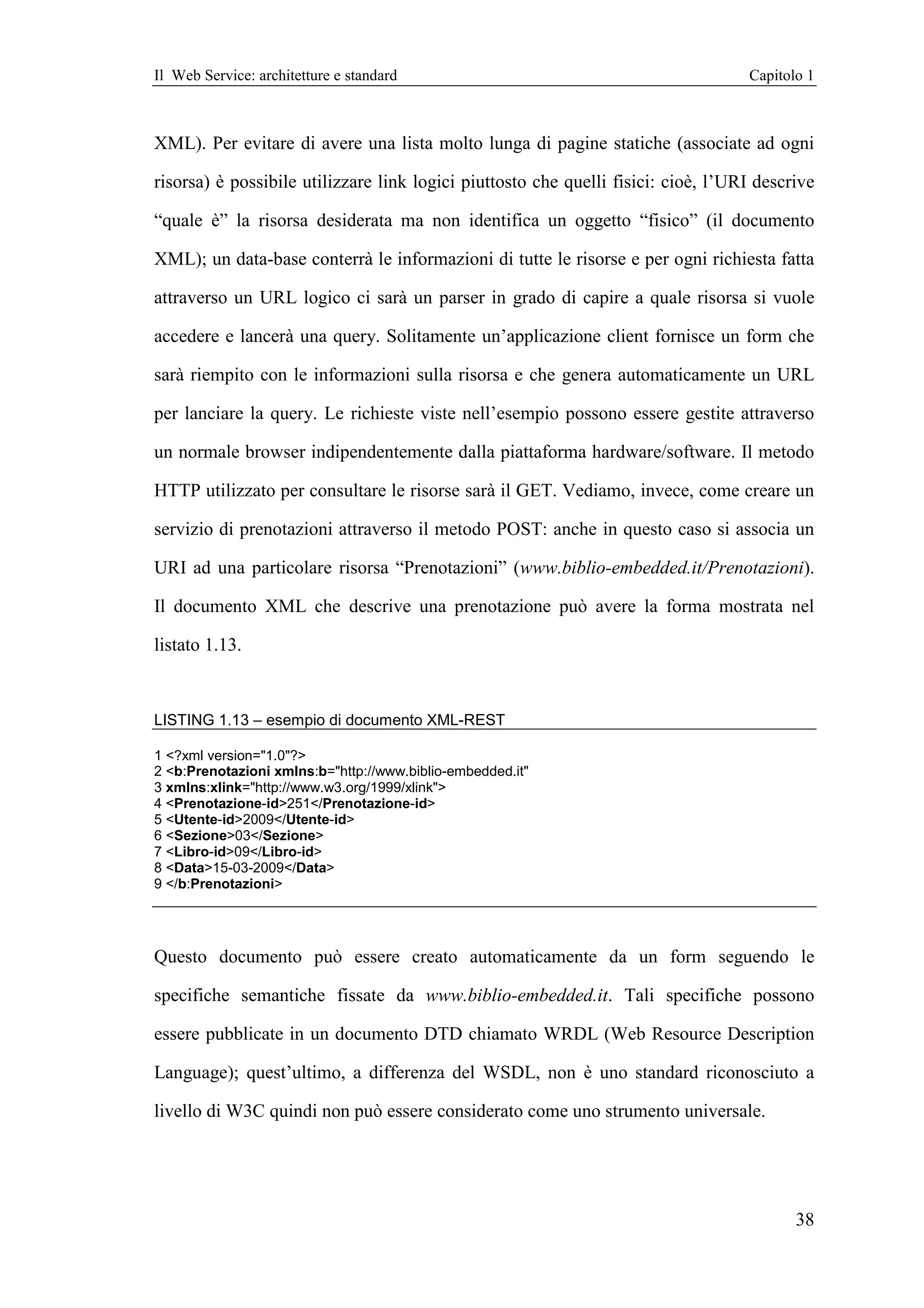 Il Web Service: architetture e standard                                            Capitolo 1



XML). Per evitare di avere una lista molto lunga di pagine statiche (associate ad ogni

risorsa) è possibile utilizzare link logici piuttosto che quelli fisici: cioè, l’URI descrive

“quale è” la risorsa desiderata ma non identifica un oggetto “fisico” (il documento

XML); un data-base conterrà le informazioni di tutte le risorse e per ogni richiesta fatta

attraverso un URL logico ci sarà un parser in grado di capire a quale risorsa si vuole

accedere e lancerà una query. Solitamente un’applicazione client fornisce un form che

sarà riempito con le informazioni sulla risorsa e che genera automaticamente un URL

per lanciare la query. Le richieste viste nell’esempio possono essere gestite attraverso

un normale browser indipendentemente dalla piattaforma hardware/software. Il metodo

HTTP utilizzato per consultare le risorse sarà il GET. Vediamo, invece, come creare un

servizio di prenotazioni attraverso il metodo POST: anche in questo caso si associa un

URI ad una particolare risorsa “Prenotazioni” (www.biblio-embedded.it/Prenotazioni).

Il documento XML che descrive una prenotazione può avere la forma mostrata nel

listato 1.13.



LISTING 1.13 – esempio di documento XML-REST

1 <?xml version="1.0"?>
2 <b:Prenotazioni xmlns:b="http://www.biblio-embedded.it"
3 xmlns:xlink="http://www.w3.org/1999/xlink">
4 <Prenotazione-id>251</Prenotazione-id>
5 <Utente-id>2009</Utente-id>
6 <Sezione>03</Sezione>
7 <Libro-id>09</Libro-id>
8 <Data>15-03-2009</Data>
9 </b:Prenotazioni>




Questo documento può essere creato automaticamente da un form seguendo le

specifiche semantiche fissate da www.biblio-embedded.it. Tali specifiche possono

essere pubblicate in un documento DTD chiamato WRDL (Web Resource Description

Language); quest’ultimo, a differenza del WSDL, non è uno standard riconosciuto a

livello di W3C quindi non può essere considerato come uno strumento universale.




                                                                                          38
 