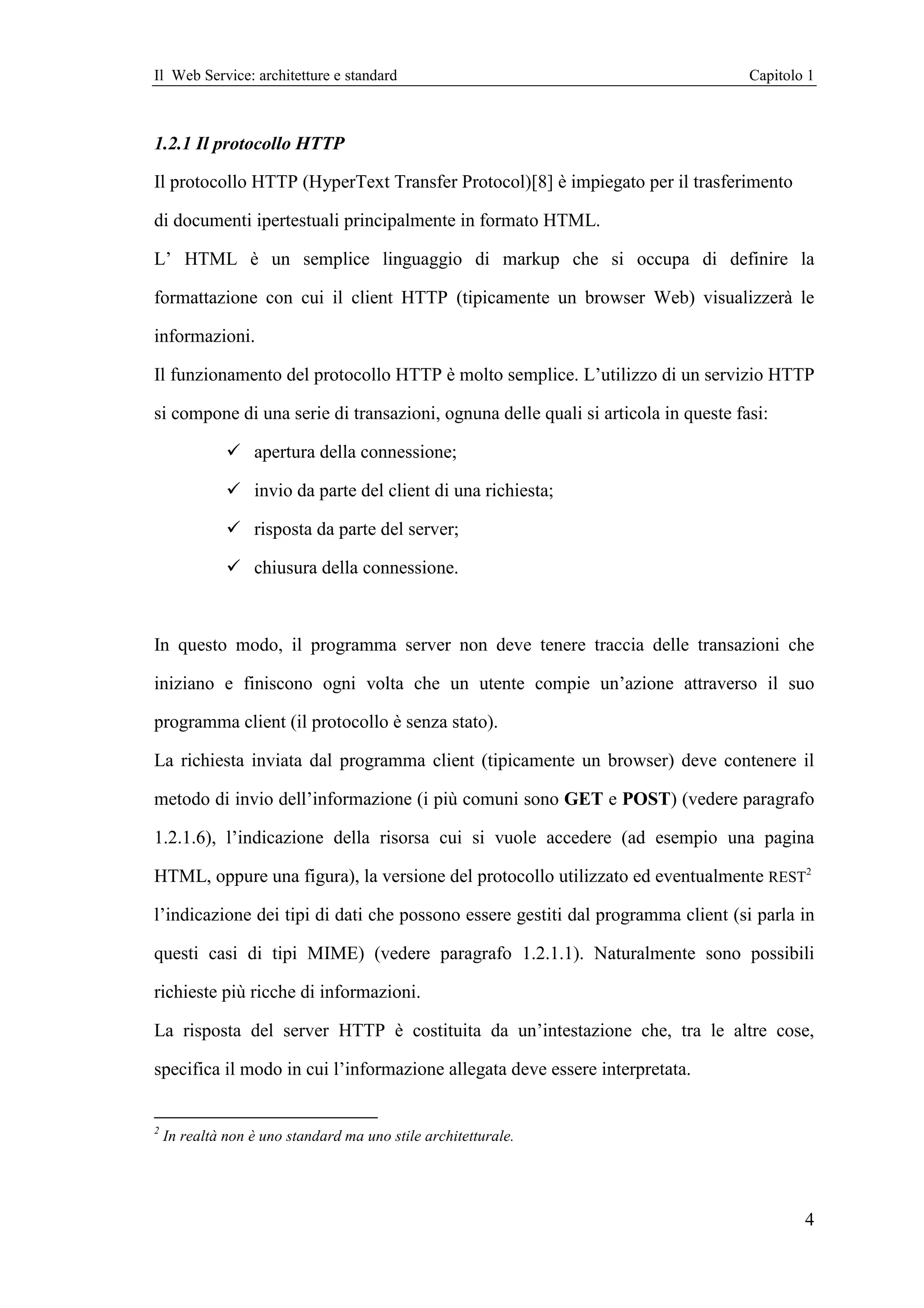 Il Web Service: architetture e standard                                            Capitolo 1



1.2.1 Il protocollo HTTP

Il protocollo HTTP (HyperText Transfer Protocol)[8] è impiegato per il trasferimento

di documenti ipertestuali principalmente in formato HTML.

L’ HTML è un semplice linguaggio di markup che si occupa di definire la

formattazione con cui il client HTTP (tipicamente un browser Web) visualizzerà le

informazioni.

Il funzionamento del protocollo HTTP è molto semplice. L’utilizzo di un servizio HTTP

si compone di una serie di transazioni, ognuna delle quali si articola in queste fasi:

                  apertura della connessione;

                  invio da parte del client di una richiesta;

                  risposta da parte del server;

                  chiusura della connessione.



In questo modo, il programma server non deve tenere traccia delle transazioni che

iniziano e finiscono ogni volta che un utente compie un’azione attraverso il suo

programma client (il protocollo è senza stato).

La richiesta inviata dal programma client (tipicamente un browser) deve contenere il

metodo di invio dell’informazione (i più comuni sono GET e POST) (vedere paragrafo

1.2.1.6), l’indicazione della risorsa cui si vuole accedere (ad esempio una pagina

HTML, oppure una figura), la versione del protocollo utilizzato ed eventualmente REST2

l’indicazione dei tipi di dati che possono essere gestiti dal programma client (si parla in

questi casi di tipi MIME) (vedere paragrafo 1.2.1.1). Naturalmente sono possibili

richieste più ricche di informazioni.

La risposta del server HTTP è costituita da un’intestazione che, tra le altre cose,

specifica il modo in cui l’informazione allegata deve essere interpretata.


2
    In realtà non è uno standard ma uno stile architetturale.




                                                                                           4
 