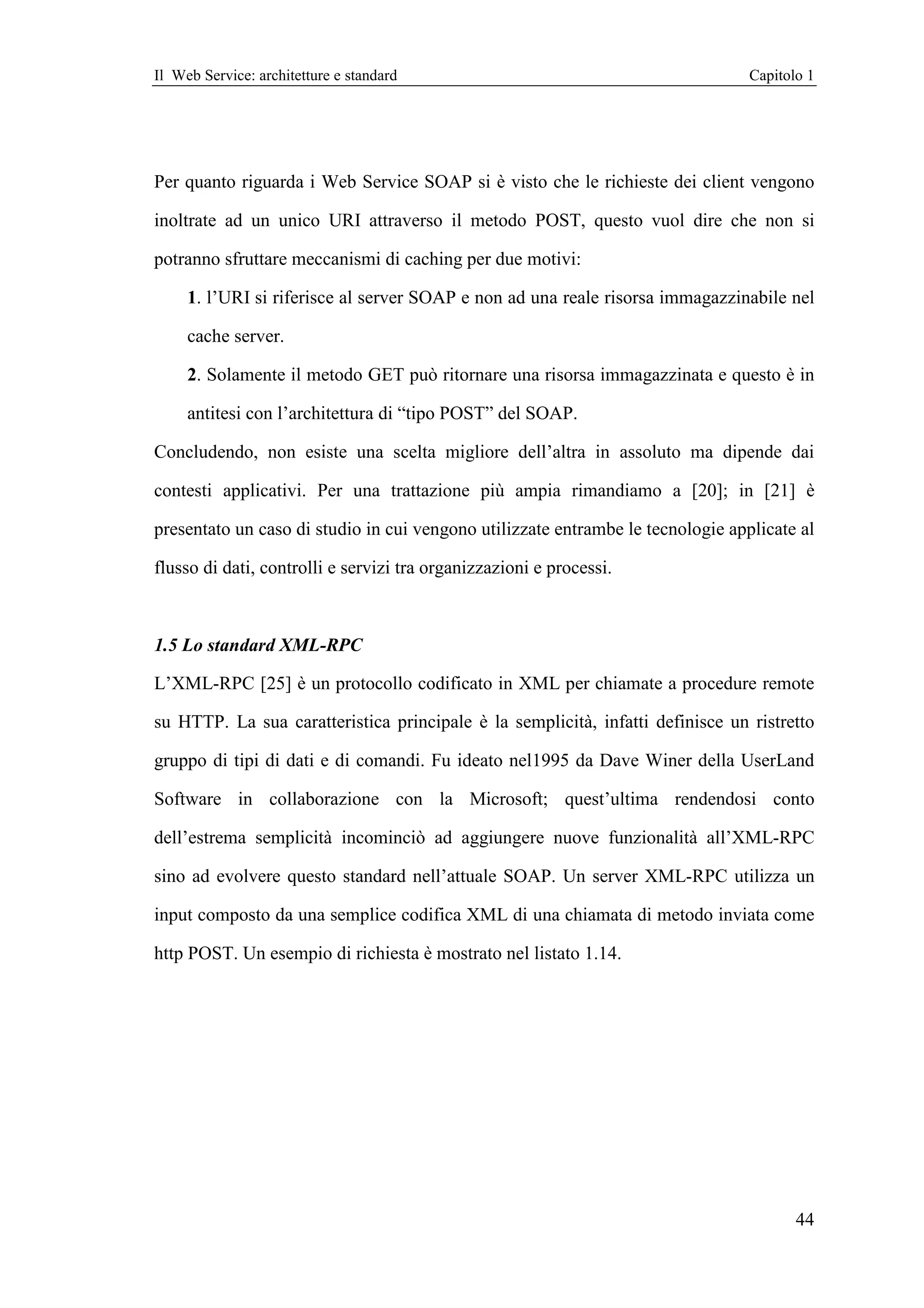 Il Web Service: architetture e standard                                          Capitolo 1




Per quanto riguarda i Web Service SOAP si è visto che le richieste dei client vengono

inoltrate ad un unico URI attraverso il metodo POST, questo vuol dire che non si

potranno sfruttare meccanismi di caching per due motivi:

     1. l’URI si riferisce al server SOAP e non ad una reale risorsa immagazzinabile nel

     cache server.

     2. Solamente il metodo GET può ritornare una risorsa immagazzinata e questo è in

     antitesi con l’architettura di “tipo POST” del SOAP.

Concludendo, non esiste una scelta migliore dell’altra in assoluto ma dipende dai

contesti applicativi. Per una trattazione più ampia rimandiamo a [20]; in [21] è

presentato un caso di studio in cui vengono utilizzate entrambe le tecnologie applicate al

flusso di dati, controlli e servizi tra organizzazioni e processi.



1.5 Lo standard XML-RPC

L’XML-RPC [25] è un protocollo codificato in XML per chiamate a procedure remote

su HTTP. La sua caratteristica principale è la semplicità, infatti definisce un ristretto

gruppo di tipi di dati e di comandi. Fu ideato nel1995 da Dave Winer della UserLand

Software in collaborazione con la Microsoft; quest’ultima rendendosi conto

dell’estrema semplicità incominciò ad aggiungere nuove funzionalità all’XML-RPC

sino ad evolvere questo standard nell’attuale SOAP. Un server XML-RPC utilizza un

input composto da una semplice codifica XML di una chiamata di metodo inviata come

http POST. Un esempio di richiesta è mostrato nel listato 1.14.




                                                                                        44
 