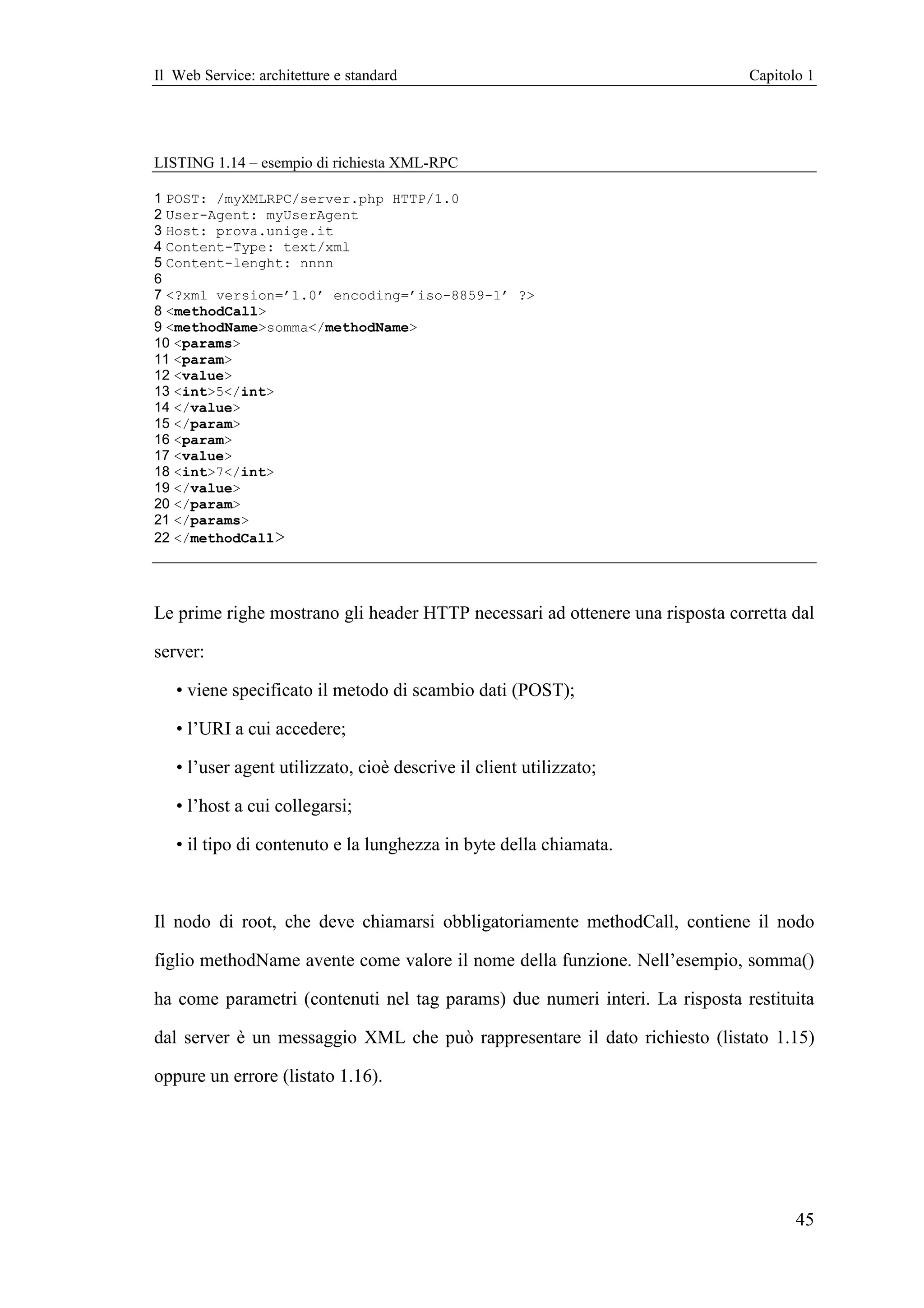 Il Web Service: architetture e standard                                       Capitolo 1




LISTING 1.14 – esempio di richiesta XML-RPC

1 POST: /myXMLRPC/server.php HTTP/1.0
2 User-Agent: myUserAgent
3 Host: prova.unige.it
4 Content-Type: text/xml
5 Content-lenght: nnnn
6
7 <?xml version=’1.0’ encoding=’iso-8859-1’ ?>
8 <methodCall>
9 <methodName>somma</methodName>
10 <params>
11 <param>
12 <value>
13 <int>5</int>
14 </value>
15 </param>
16 <param>
17 <value>
18 <int>7</int>
19 </value>
20 </param>
21 </params>
22 </methodCall>




Le prime righe mostrano gli header HTTP necessari ad ottenere una risposta corretta dal

server:

   • viene specificato il metodo di scambio dati (POST);

   • l’URI a cui accedere;

   • l’user agent utilizzato, cioè descrive il client utilizzato;

   • l’host a cui collegarsi;

   • il tipo di contenuto e la lunghezza in byte della chiamata.



Il nodo di root, che deve chiamarsi obbligatoriamente methodCall, contiene il nodo

figlio methodName avente come valore il nome della funzione. Nell’esempio, somma()

ha come parametri (contenuti nel tag params) due numeri interi. La risposta restituita

dal server è un messaggio XML che può rappresentare il dato richiesto (listato 1.15)

oppure un errore (listato 1.16).




                                                                                     45
 