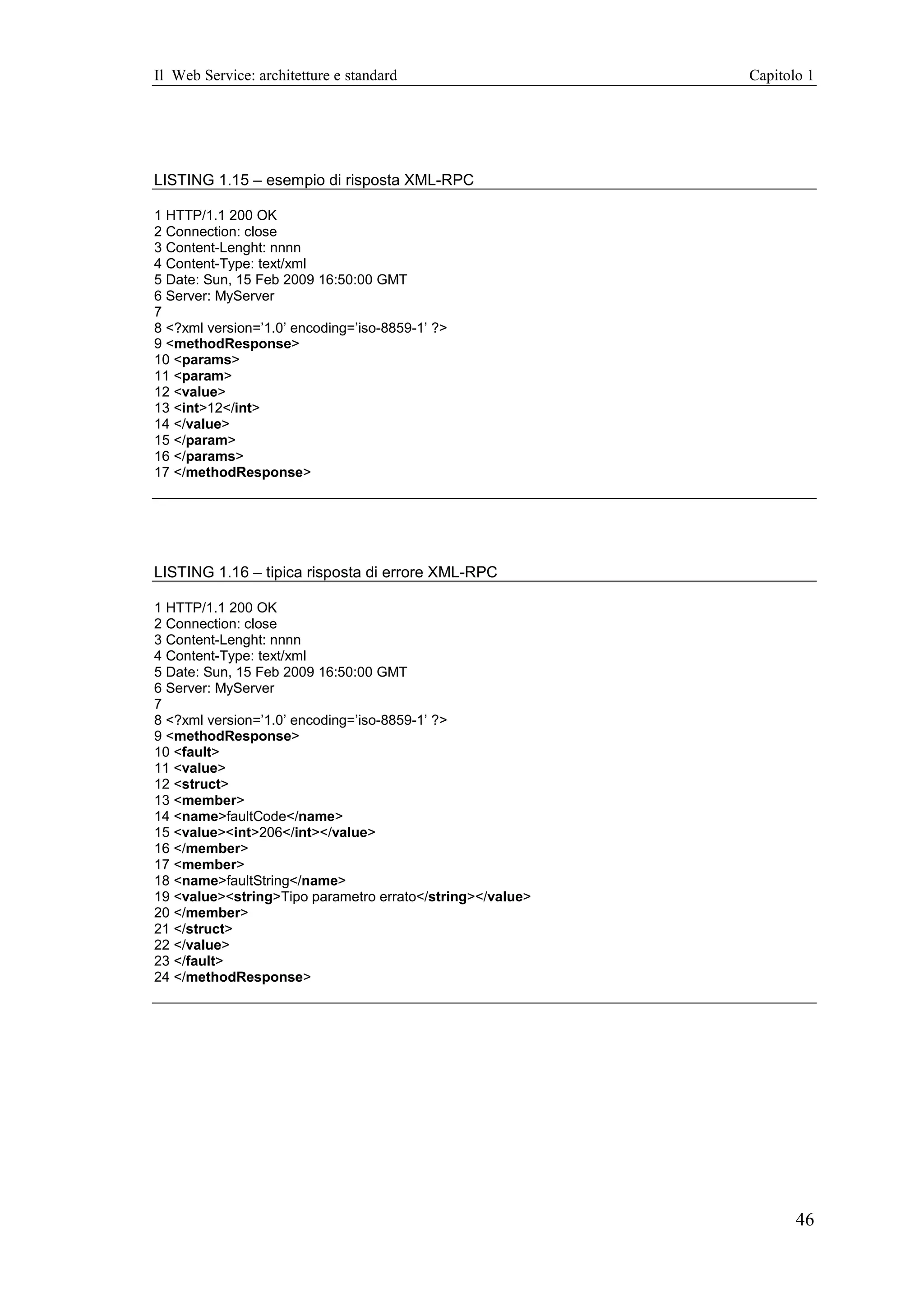 Il Web Service: architetture e standard                    Capitolo 1




LISTING 1.15 – esempio di risposta XML-RPC

1 HTTP/1.1 200 OK
2 Connection: close
3 Content-Lenght: nnnn
4 Content-Type: text/xml
5 Date: Sun, 15 Feb 2009 16:50:00 GMT
6 Server: MyServer
7
8 <?xml version=’1.0’ encoding=’iso-8859-1’ ?>
9 <methodResponse>
10 <params>
11 <param>
12 <value>
13 <int>12</int>
14 </value>
15 </param>
16 </params>
17 </methodResponse>




LISTING 1.16 – tipica risposta di errore XML-RPC

1 HTTP/1.1 200 OK
2 Connection: close
3 Content-Lenght: nnnn
4 Content-Type: text/xml
5 Date: Sun, 15 Feb 2009 16:50:00 GMT
6 Server: MyServer
7
8 <?xml version=’1.0’ encoding=’iso-8859-1’ ?>
9 <methodResponse>
10 <fault>
11 <value>
12 <struct>
13 <member>
14 <name>faultCode</name>
15 <value><int>206</int></value>
16 </member>
17 <member>
18 <name>faultString</name>
19 <value><string>Tipo parametro errato</string></value>
20 </member>
21 </struct>
22 </value>
23 </fault>
24 </methodResponse>




                                                                  46
 