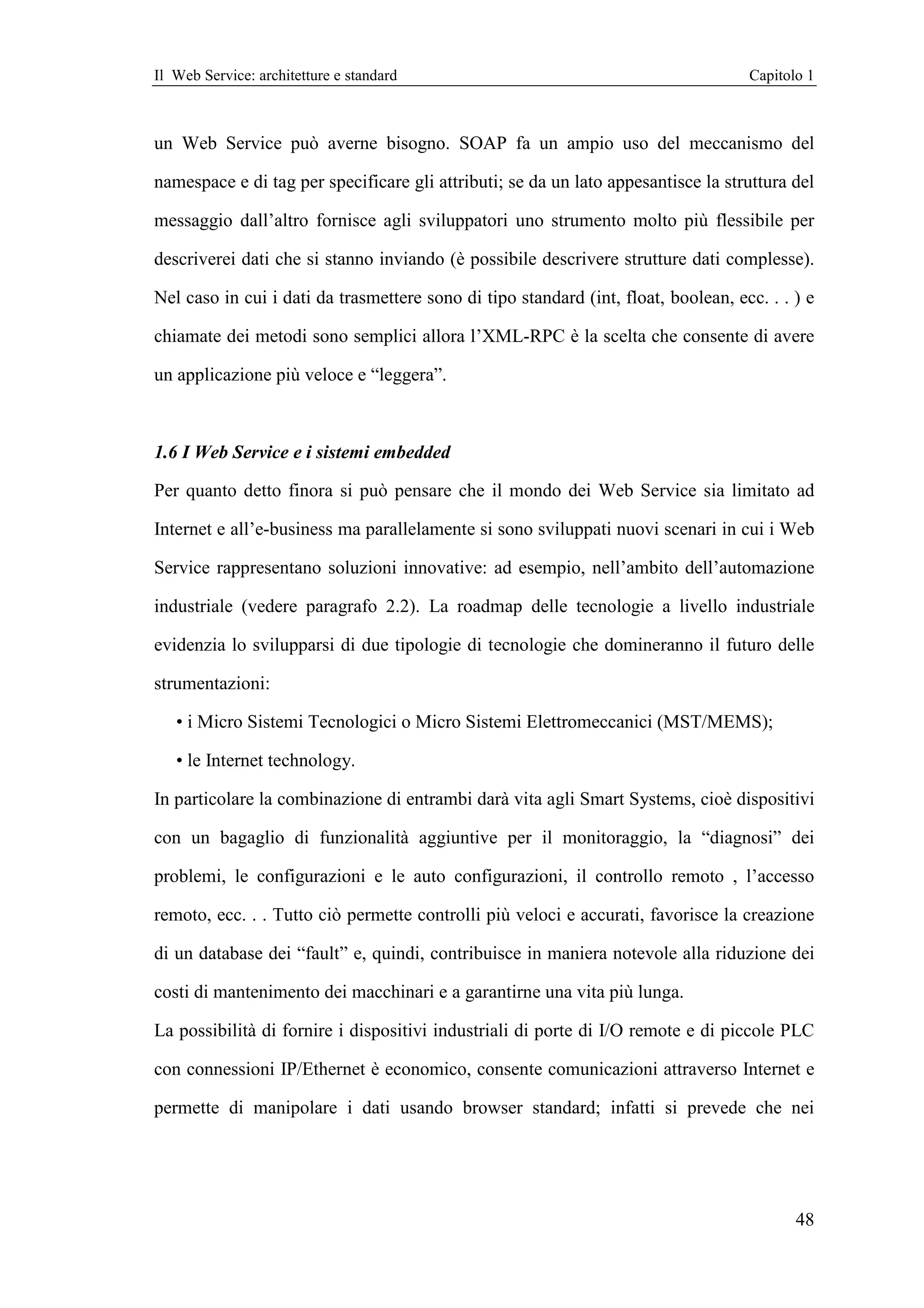 Il Web Service: architetture e standard                                             Capitolo 1



un Web Service può averne bisogno. SOAP fa un ampio uso del meccanismo del

namespace e di tag per specificare gli attributi; se da un lato appesantisce la struttura del

messaggio dall’altro fornisce agli sviluppatori uno strumento molto più flessibile per

descriverei dati che si stanno inviando (è possibile descrivere strutture dati complesse).

Nel caso in cui i dati da trasmettere sono di tipo standard (int, float, boolean, ecc. . . ) e

chiamate dei metodi sono semplici allora l’XML-RPC è la scelta che consente di avere

un applicazione più veloce e “leggera”.



1.6 I Web Service e i sistemi embedded

Per quanto detto finora si può pensare che il mondo dei Web Service sia limitato ad

Internet e all’e-business ma parallelamente si sono sviluppati nuovi scenari in cui i Web

Service rappresentano soluzioni innovative: ad esempio, nell’ambito dell’automazione

industriale (vedere paragrafo 2.2). La roadmap delle tecnologie a livello industriale

evidenzia lo svilupparsi di due tipologie di tecnologie che domineranno il futuro delle

strumentazioni:

   • i Micro Sistemi Tecnologici o Micro Sistemi Elettromeccanici (MST/MEMS);

   • le Internet technology.

In particolare la combinazione di entrambi darà vita agli Smart Systems, cioè dispositivi

con un bagaglio di funzionalità aggiuntive per il monitoraggio, la “diagnosi” dei

problemi, le configurazioni e le auto configurazioni, il controllo remoto , l’accesso

remoto, ecc. . . Tutto ciò permette controlli più veloci e accurati, favorisce la creazione

di un database dei “fault” e, quindi, contribuisce in maniera notevole alla riduzione dei

costi di mantenimento dei macchinari e a garantirne una vita più lunga.

La possibilità di fornire i dispositivi industriali di porte di I/O remote e di piccole PLC

con connessioni IP/Ethernet è economico, consente comunicazioni attraverso Internet e

permette di manipolare i dati usando browser standard; infatti si prevede che nei




                                                                                           48
 
