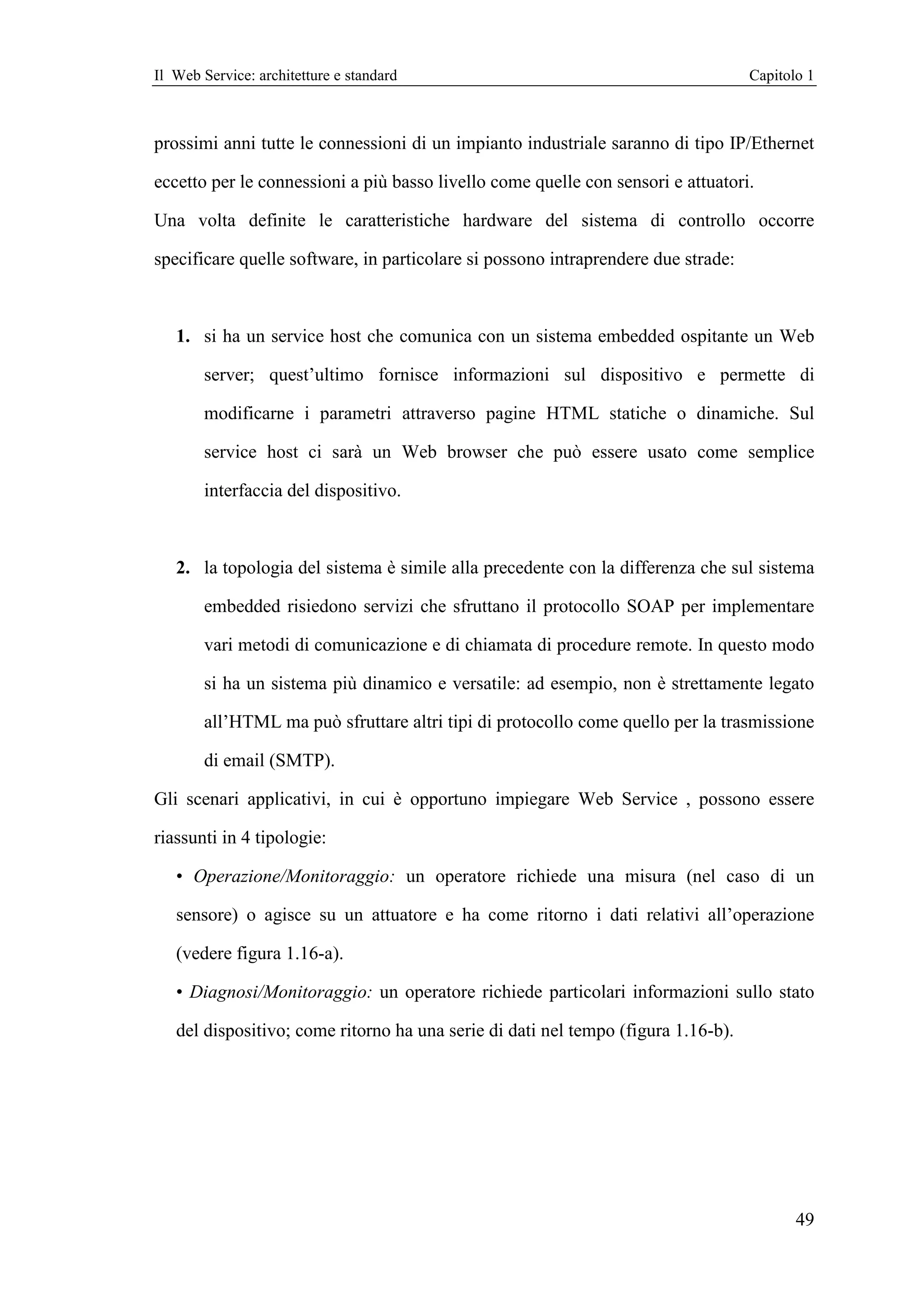 Il Web Service: architetture e standard                                            Capitolo 1



prossimi anni tutte le connessioni di un impianto industriale saranno di tipo IP/Ethernet

eccetto per le connessioni a più basso livello come quelle con sensori e attuatori.

Una volta definite le caratteristiche hardware del sistema di controllo occorre

specificare quelle software, in particolare si possono intraprendere due strade:



   1. si ha un service host che comunica con un sistema embedded ospitante un Web

        server; quest’ultimo fornisce informazioni sul dispositivo e permette di

        modificarne i parametri attraverso pagine HTML statiche o dinamiche. Sul

        service host ci sarà un Web browser che può essere usato come semplice

        interfaccia del dispositivo.



   2. la topologia del sistema è simile alla precedente con la differenza che sul sistema

        embedded risiedono servizi che sfruttano il protocollo SOAP per implementare

        vari metodi di comunicazione e di chiamata di procedure remote. In questo modo

        si ha un sistema più dinamico e versatile: ad esempio, non è strettamente legato

        all’HTML ma può sfruttare altri tipi di protocollo come quello per la trasmissione

        di email (SMTP).

Gli scenari applicativi, in cui è opportuno impiegare Web Service , possono essere

riassunti in 4 tipologie:

   • Operazione/Monitoraggio: un operatore richiede una misura (nel caso di un

   sensore) o agisce su un attuatore e ha come ritorno i dati relativi all’operazione

   (vedere figura 1.16-a).

   • Diagnosi/Monitoraggio: un operatore richiede particolari informazioni sullo stato

   del dispositivo; come ritorno ha una serie di dati nel tempo (figura 1.16-b).




                                                                                          49
 