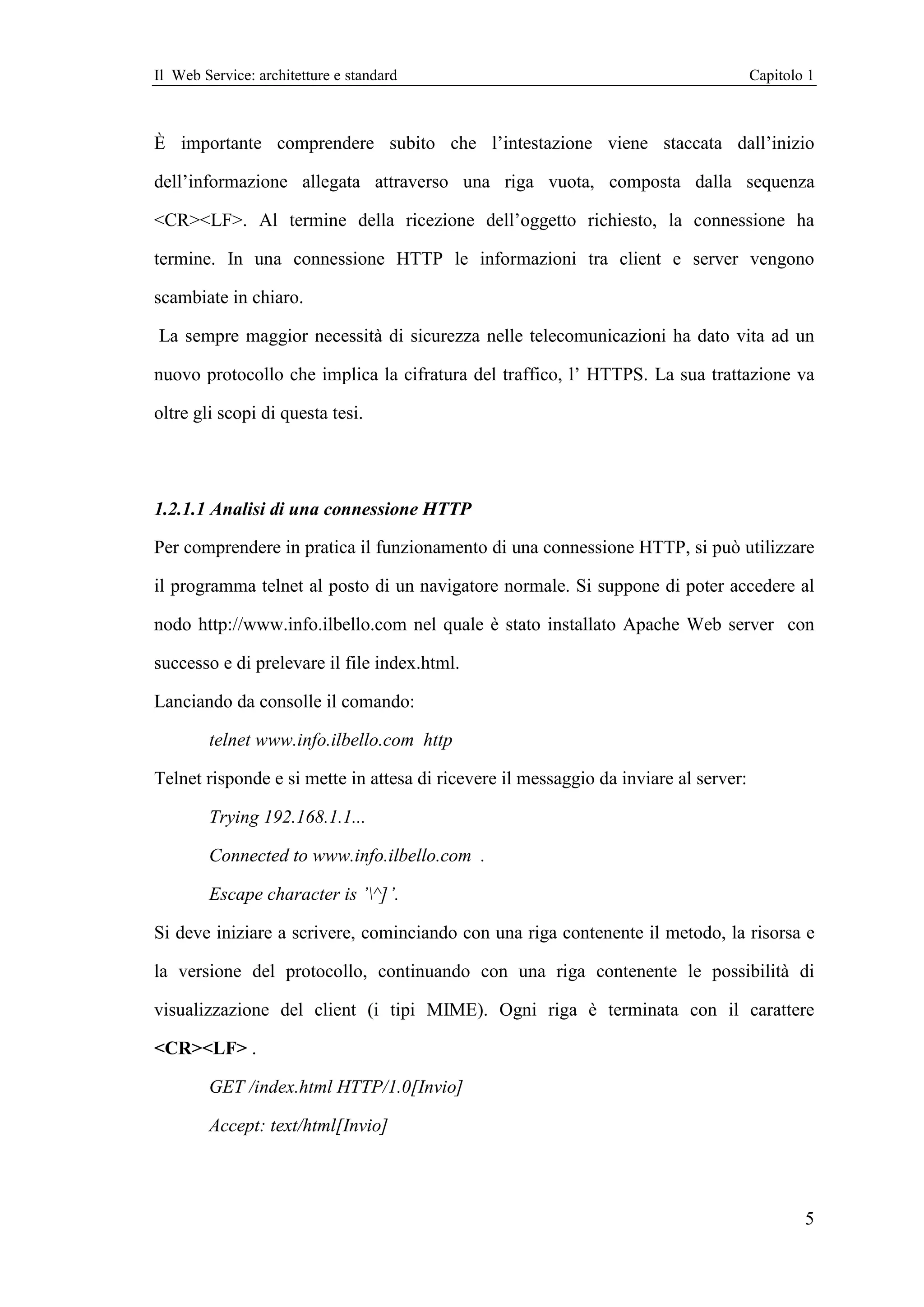 Il Web Service: architetture e standard                                               Capitolo 1



È importante comprendere subito che l’intestazione viene staccata dall’inizio

dell’informazione allegata attraverso una riga vuota, composta dalla sequenza

<CR><LF>. Al termine della ricezione dell’oggetto richiesto, la connessione ha

termine. In una connessione HTTP le informazioni tra client e server vengono

scambiate in chiaro.

La sempre maggior necessità di sicurezza nelle telecomunicazioni ha dato vita ad un

nuovo protocollo che implica la cifratura del traffico, l’ HTTPS. La sua trattazione va

oltre gli scopi di questa tesi.




1.2.1.1 Analisi di una connessione HTTP

Per comprendere in pratica il funzionamento di una connessione HTTP, si può utilizzare

il programma telnet al posto di un navigatore normale. Si suppone di poter accedere al

nodo http://www.info.ilbello.com nel quale è stato installato Apache Web server con

successo e di prelevare il file index.html.

Lanciando da consolle il comando:

        telnet www.info.ilbello.com http

Telnet risponde e si mette in attesa di ricevere il messaggio da inviare al server:

        Trying 192.168.1.1...

        Connected to www.info.ilbello.com .

        Escape character is ’^]’.

Si deve iniziare a scrivere, cominciando con una riga contenente il metodo, la risorsa e

la versione del protocollo, continuando con una riga contenente le possibilità di

visualizzazione del client (i tipi MIME). Ogni riga è terminata con il carattere

<CR><LF> .

        GET /index.html HTTP/1.0[Invio]

        Accept: text/html[Invio]




                                                                                              5
 