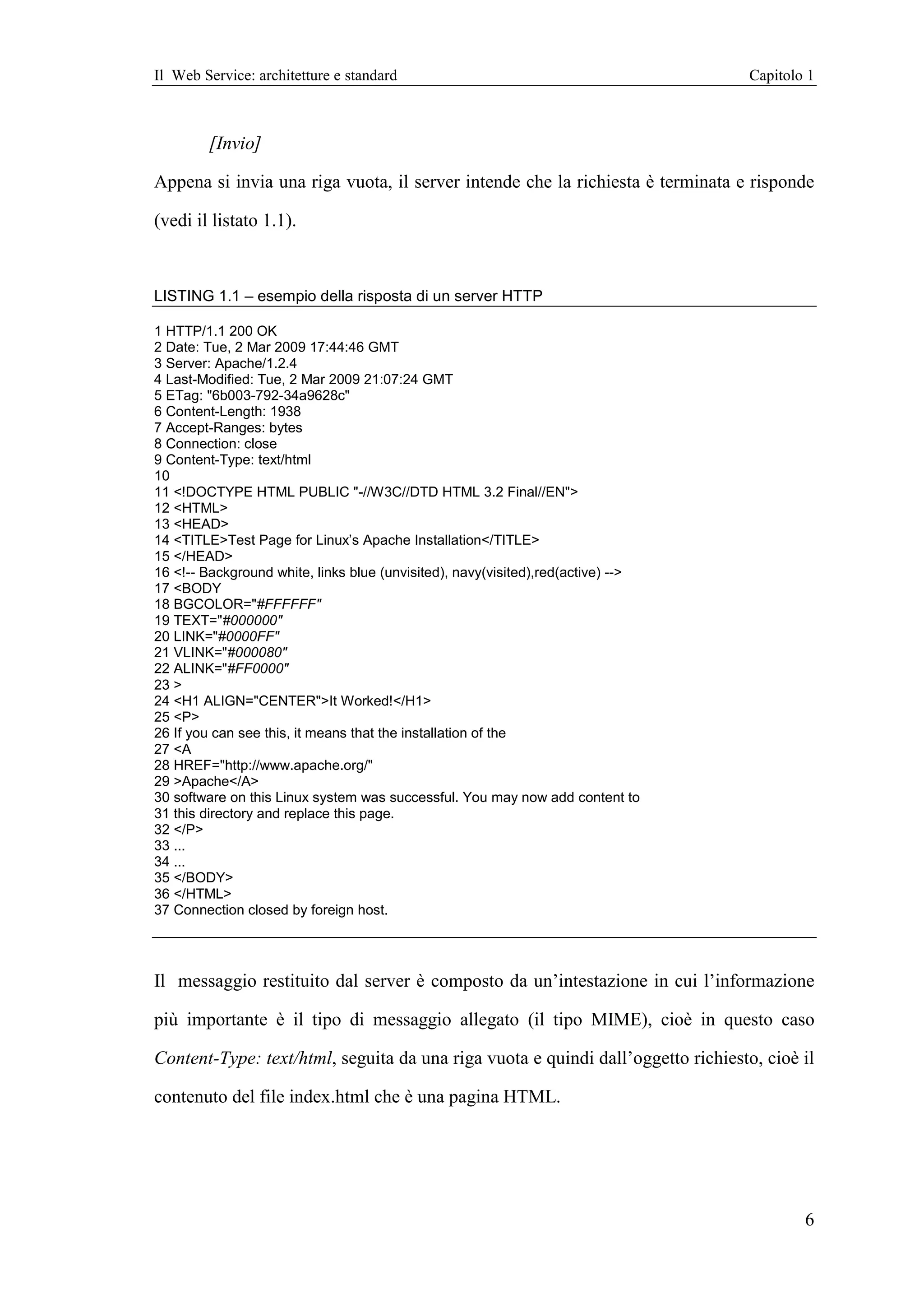 Il Web Service: architetture e standard                                           Capitolo 1



        [Invio]

Appena si invia una riga vuota, il server intende che la richiesta è terminata e risponde

(vedi il listato 1.1).



LISTING 1.1 – esempio della risposta di un server HTTP

1 HTTP/1.1 200 OK
2 Date: Tue, 2 Mar 2009 17:44:46 GMT
3 Server: Apache/1.2.4
4 Last-Modified: Tue, 2 Mar 2009 21:07:24 GMT
5 ETag: "6b003-792-34a9628c"
6 Content-Length: 1938
7 Accept-Ranges: bytes
8 Connection: close
9 Content-Type: text/html
10
11 <!DOCTYPE HTML PUBLIC "-//W3C//DTD HTML 3.2 Final//EN">
12 <HTML>
13 <HEAD>
14 <TITLE>Test Page for Linux’s Apache Installation</TITLE>
15 </HEAD>
16 <!-- Background white, links blue (unvisited), navy(visited),red(active) -->
17 <BODY
18 BGCOLOR="#FFFFFF"
19 TEXT="#000000"
20 LINK="#0000FF"
21 VLINK="#000080"
22 ALINK="#FF0000"
23 >
24 <H1 ALIGN="CENTER">It Worked!</H1>
25 <P>
26 If you can see this, it means that the installation of the
27 <A
28 HREF="http://www.apache.org/"
29 >Apache</A>
30 software on this Linux system was successful. You may now add content to
31 this directory and replace this page.
32 </P>
33 ...
34 ...
35 </BODY>
36 </HTML>
37 Connection closed by foreign host.




Il messaggio restituito dal server è composto da un’intestazione in cui l’informazione

più importante è il tipo di messaggio allegato (il tipo MIME), cioè in questo caso

Content-Type: text/html, seguita da una riga vuota e quindi dall’oggetto richiesto, cioè il

contenuto del file index.html che è una pagina HTML.




                                                                                          6
 