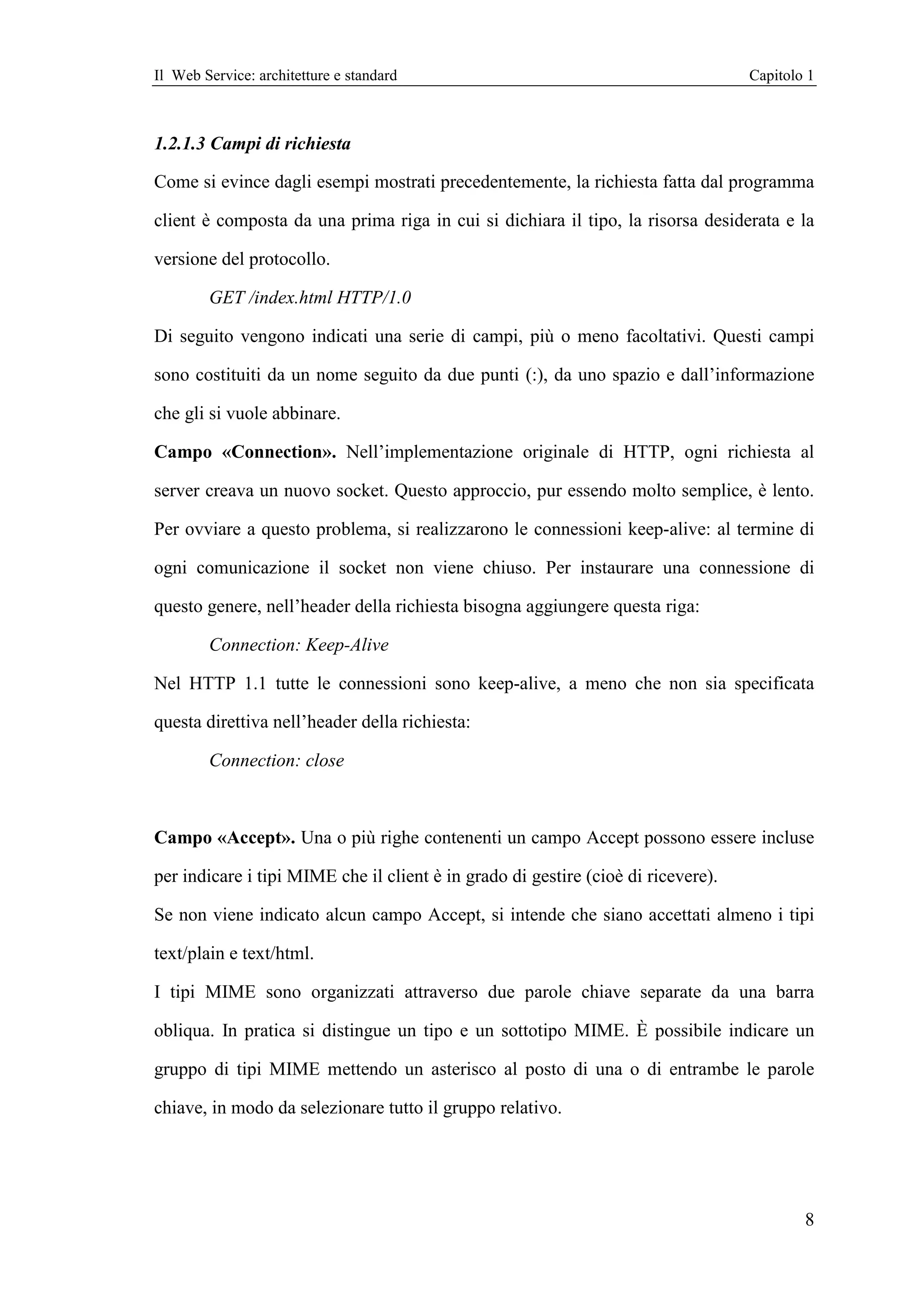 Il Web Service: architetture e standard                                            Capitolo 1



1.2.1.3 Campi di richiesta

Come si evince dagli esempi mostrati precedentemente, la richiesta fatta dal programma

client è composta da una prima riga in cui si dichiara il tipo, la risorsa desiderata e la

versione del protocollo.

        GET /index.html HTTP/1.0

Di seguito vengono indicati una serie di campi, più o meno facoltativi. Questi campi

sono costituiti da un nome seguito da due punti (:), da uno spazio e dall’informazione

che gli si vuole abbinare.

Campo «Connection». Nell’implementazione originale di HTTP, ogni richiesta al

server creava un nuovo socket. Questo approccio, pur essendo molto semplice, è lento.

Per ovviare a questo problema, si realizzarono le connessioni keep-alive: al termine di

ogni comunicazione il socket non viene chiuso. Per instaurare una connessione di

questo genere, nell’header della richiesta bisogna aggiungere questa riga:

        Connection: Keep-Alive

Nel HTTP 1.1 tutte le connessioni sono keep-alive, a meno che non sia specificata

questa direttiva nell’header della richiesta:

        Connection: close



Campo «Accept». Una o più righe contenenti un campo Accept possono essere incluse

per indicare i tipi MIME che il client è in grado di gestire (cioè di ricevere).

Se non viene indicato alcun campo Accept, si intende che siano accettati almeno i tipi

text/plain e text/html.

I tipi MIME sono organizzati attraverso due parole chiave separate da una barra

obliqua. In pratica si distingue un tipo e un sottotipo MIME. È possibile indicare un

gruppo di tipi MIME mettendo un asterisco al posto di una o di entrambe le parole

chiave, in modo da selezionare tutto il gruppo relativo.




                                                                                           8
 