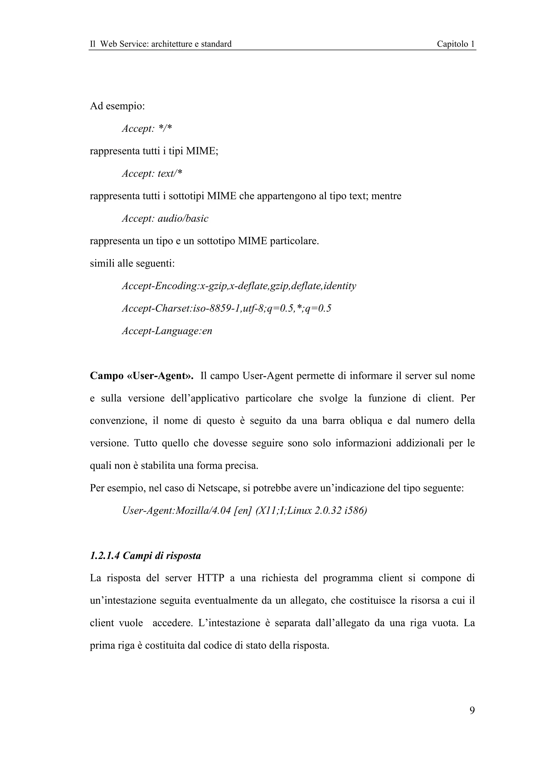 Il Web Service: architetture e standard                                         Capitolo 1




Ad esempio:

        Accept: */*

rappresenta tutti i tipi MIME;

        Accept: text/*

rappresenta tutti i sottotipi MIME che appartengono al tipo text; mentre

        Accept: audio/basic

rappresenta un tipo e un sottotipo MIME particolare.

simili alle seguenti:

        Accept-Encoding:x-gzip,x-deflate,gzip,deflate,identity

        Accept-Charset:iso-8859-1,utf-8;q=0.5,*;q=0.5

        Accept-Language:en



Campo «User-Agent». Il campo User-Agent permette di informare il server sul nome

e sulla versione dell’applicativo particolare che svolge la funzione di client. Per

convenzione, il nome di questo è seguito da una barra obliqua e dal numero della

versione. Tutto quello che dovesse seguire sono solo informazioni addizionali per le

quali non è stabilita una forma precisa.

Per esempio, nel caso di Netscape, si potrebbe avere un’indicazione del tipo seguente:

        User-Agent:Mozilla/4.04 [en] (X11;I;Linux 2.0.32 i586)



1.2.1.4 Campi di risposta

La risposta del server HTTP a una richiesta del programma client si compone di

un’intestazione seguita eventualmente da un allegato, che costituisce la risorsa a cui il

client vuole accedere. L’intestazione è separata dall’allegato da una riga vuota. La

prima riga è costituita dal codice di stato della risposta.




                                                                                         9
 