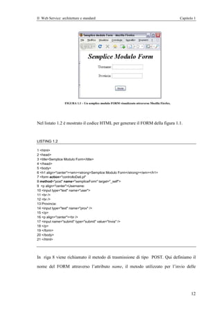 Il Web Service: architetture e standard                                                           Capitolo 1




                  FIGURA 1.1 – Un semplice modulo FORM visualizzato attraverso Mozilla Firefox.




Nel listato 1.2 è mostrato il codice HTML per generare il FORM della figura 1.1.



LISTING 1.2

1 <html>
2 <head>
3 <title>Semplice Modulo Form</title>
4 </head>
5 <body>
6 <h1 align="center"><em><strong>Semplice Modulo Form</strong></em></h1>
7 <form action="controlloDati.pl"
8 method="post" name="sempliceForm" target="_self">
9 <p align="center">Username:
10 <input type="text" name="user">
11 <br />
12 <br />
13 Provincia:
14 <input type="text" name="prov" />
15 </p>
16 <p align="center"><br />
17 <input name="submit" type="submit" value="Invia" />
18 </p>
19 </form>
20 </body>
21 </html>




In riga 8 viene richiamato il metodo di trasmissione di tipo POST. Qui definiamo il

nome del FORM attraverso l’attributo name, il metodo utilizzato per l’invio delle




                                                                                                         12
 