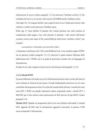 Il Web Service: architetture e standard                                             Capitolo 1



informazioni al server (vedere paragrafo 1.2.1.6) attraverso l’attributo method e il file

risiedente nel server a cui inviare i dati inseriti nel FORM tramite l’attributo action.

Alle righe 10 e 14 vengono definiti i due campi di testo in cui l’utente può inserire i dati

richiesti e i relativi nomi attraverso l’attributo name.

Nella riga 17 viene definito il pulsante che l’utente premerà una volta conclusa la

compilazione della pagina. Una volta premuto il pulsante, i dati inseriti dall’utente

verranno inviati come input al file controlloDati.pl nella forma “attributo=valore”; per

esempio:

        usernameText=Antonella e provinciaText=Bari;

è importante sottolineare che il file controlloDati.pl non è una semplice pagina HTML

ma un gateway (vedere paragrafo 1.2.1.7), attraverso il quale saranno effettuate delle

elaborazioni che l’ HTML non è in grado di processare essendo solo un linguaggio di

formattazione.

Il modo in cui i dati vengono inviati al server sarà discusso nel paragrafo 1.2.1.6.



1.2.1.6 Metodi HTTP

Esistono differenze nel modo con cui le informazioni possono essere inviate dal client al

server durante la richiesta di una risorsa. Il modo fondamentale attraverso cui ciò viene

controllato dal programma client è la scelta del metodo della richiesta. I metodi più usati

sono GET e POST ma grande importanza stanno acquisendo anche i metodi PUT e

DELETE per il loro utilizzo nella realizzazione di Web Service di tipo REST (vedere

paragrafo 1.4).

Metodo GET. Quando un programma client invia una richiesta utilizzando il metodo

GET, appende all’URL tutte le informazioni aggiuntive necessarie. In pratica, l’URI

stesso comprende l’informazione.




                                                                                           13
 