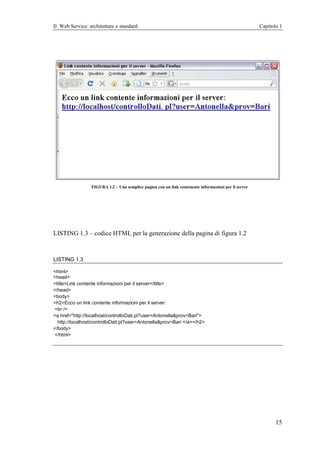 Il Web Service: architetture e standard                                                               Capitolo 1




                 FIGURA 1.2 – Una semplice pagina con un link contenente informazioni per il server




LISTING 1.3 – codice HTML per la generazione della pagina di figura 1.2



LISTING 1.3

<html>
<head>
<title>Link contente informazioni per il server</title>
</head>
<body>
<h2>Ecco un link contente informazioni per il server:
<br />
<a href="http://localhost/controlloDati.pl?user=Antonella&prov=Bari">
  http://localhost/controlloDati.pl?user=Antonella&prov=Bari </a></h2>
</body>
</html>




                                                                                                             15
 