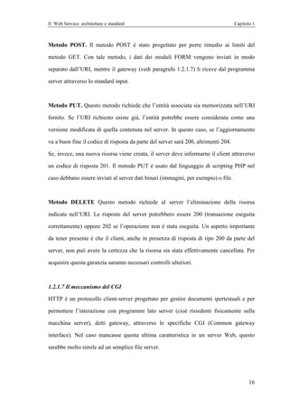 Il Web Service: architetture e standard                                              Capitolo 1



Metodo POST. Il metodo POST è stato progettato per porre rimedio ai limiti del

metodo GET. Con tale metodo, i dati dei moduli FORM vengono inviati in modo

separato dall’URI, mentre il gateway (vedi paragrafo 1.2.1.7) li riceve dal programma

server attraverso lo standard input.



Metodo PUT. Questo metodo richiede che l’entità associata sia memorizzata nell’URI

fornito. Se l’URI richiesto esiste già, l’entità potrebbe essere considerata come una

versione modificata di quella contenuta nel server. In questo caso, se l’aggiornamento

va a buon fine il codice di risposta da parte del server sarà 200, altrimenti 204.

Se, invece, una nuova risorsa viene creata, il server deve informarne il client attraverso

un codice di risposta 201. Il metodo PUT è usato dal linguaggio di scripting PHP nel

caso debbano essere inviati al server dati binari (immagini, per esempio) o file.



Metodo DELETE Questo metodo richiede al server l’eliminazione della risorsa

indicata nell’URI. Le risposte del server potrebbero essere 200 (transazione eseguita

correttamente) oppure 202 se l’operazione non è stata eseguita. Un aspetto importante

da tener presente è che il client, anche in presenza di risposta di tipo 200 da parte del

server, non può avere la certezza che la risorsa sia stata effettivamente cancellata. Per

acquisire questa garanzia saranno necessari controlli ulteriori.



1.2.1.7 Il meccanismo del CGI

HTTP è un protocollo client-server progettato per gestire documenti ipertestuali e per

permettere l’interazione con programmi lato server (cioè risiedenti fisicamente sulla

macchina server), detti gateway, attraverso le specifiche CGI (Common gateway

interface). Nel caso mancasse questa ultima caratteristica in un server Web, questo

sarebbe molto simile ad un semplice file server.




                                                                                            16
 