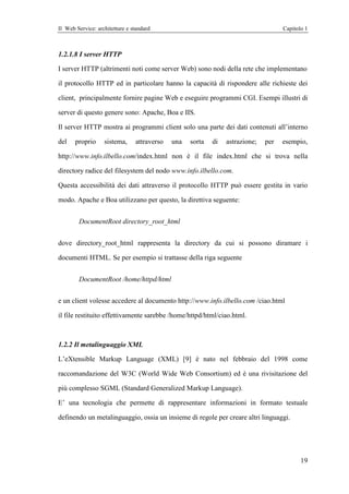Il Web Service: architetture e standard                                             Capitolo 1



1.2.1.8 I server HTTP

I server HTTP (altrimenti noti come server Web) sono nodi della rete che implementano

il protocollo HTTP ed in particolare hanno la capacità di rispondere alle richieste dei

client, principalmente fornire pagine Web e eseguire programmi CGI. Esempi illustri di

server di questo genere sono: Apache, Boa e IIS.

Il server HTTP mostra ai programmi client solo una parte dei dati contenuti all’interno

del    proprio     sistema,     attraverso   una   sorta   di   astrazione;   per   esempio,

http://www.info.ilbello.com/index.html non è il file index.html che si trova nella

directory radice del filesystem del nodo www.info.ilbello.com.

Questa accessibilità dei dati attraverso il protocollo HTTP può essere gestita in vario

modo. Apache e Boa utilizzano per questo, la direttiva seguente:


        DocumentRoot directory_root_html


dove directory_root_html rappresenta la directory da cui si possono diramare i

documenti HTML. Se per esempio si trattasse della riga seguente


        DocumentRoot /home/httpd/html


e un client volesse accedere al documento http://www.info.ilbello.com /ciao.html

il file restituito effettivamente sarebbe /home/httpd/html/ciao.html.



1.2.2 Il metalinguaggio XML

L’eXtensible Markup Language (XML) [9] è nato nel febbraio del 1998 come

raccomandazione del W3C (World Wide Web Consortium) ed è una rivisitazione del

più complesso SGML (Standard Generalized Markup Language).

E’ una tecnologia che permette di rappresentare informazioni in formato testuale

definendo un metalinguaggio, ossia un insieme di regole per creare altri linguaggi.




                                                                                           19
 