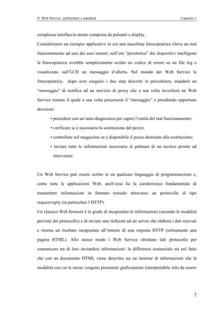 Il Web Service: architetture e standard                                           Capitolo 1



complessa interfaccia utente composta da pulsanti e display.

Consideriamo un esempio applicativo in cui una macchina fotocopiatrice rileva un mal

funzionamento ad uno dei suoi motori; nell’era “preistorica” dei dispositivi intelligenti

la fotocopiatrice avrebbe semplicemente scritto un codice di errore su un file log e

visualizzato sull’LCD un messaggio d’allerta. Nel mondo dei Web Service la

fotocopiatrice,     dopo aver eseguito i due step descritti in precedenza, manderà un

“messaggio” di notifica ad un servizio di proxy che a sua volta invocherà un Web

Service remoto il quale a sua volta processerà il “messaggio” e prendendo opportune

decisioni:

        • procedere con un’auto-diagnostica per capire l’entità del mal funzionamento;

        • verificare se è necessaria la sostituzione del pezzo;

        • controllare nel magazzino se è disponibile il pezzo destinato alla sostituzione;

        • inviare tutte le informazioni necessarie al palmare di un tecnico pronto ad

          intervenire.



Un Web Service può essere scritto in un qualsiasi linguaggio di programmazione e,

come tutte le applicazioni Web, anch’esso ha la caratteristica fondamentale di

trasmettere informazioni in formato testuale attraverso un protocollo di tipo

request/reply (in particolare l’HTTP).

Un classico Web browser è in grado di incapsulare le informazioni (secondo le modalità

previste dal protocollo) e di inviare una richiesta ad un server che elabora i dati ricevuti

e ritorna un risultato incapsulato all’interno di una risposta HTTP (solitamente una

pagina HTML). Allo stesso modo i Web Service sfruttano tale protocollo per

comunicare tra di loro inviandosi informazioni: la differenza sostanziale sta nel fatto

che con un documento HTML viene descritto sia un insieme di informazioni che la

modalità con cui le stesse vengono presentate graficamente (interpretabile solo da essere




                                                                                             2
 