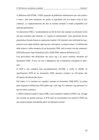 Il Web Service: architetture e standard                                           Capitolo 1



A differenza dell’HTML, l’XML permette di pubblicare informazioni non solo relative

a come i dati sono strutturati ma anche al significato che essi hanno (cioè al loro

contesto). La rappresentazione dei dati in maniera testuale lo rende compatibile con

qualsiasi piattaforma.

Un documento XML è sostanzialmente un file di testo che contiene un elemento (root)

che può contenere altri elementi. Le “regole di contenimento” sono specificate da una

grammatica formale basata su espressioni regolari. Gli elementi sono delimitati da tag e

possono avere degli attributi, ogni tag una volta aperto va sempre chiuso. La definizione

della sintassi e della semantica di un documento XML può avvenire con due strumenti:

DTD (Document Type Definition) [10] e XSD (XML Schema Definition) [11].

Essi provvedono alla definizione dei nuovi tag e di nuove strutture introdotti nel

documento XML. Il loro uso non è obbligatorio ma è fortemente consigliato in tutti i

casi.

Il DTD è uno standard nato precedentemente all’XML e scritto in SGML, le

specificazioni DTD di un documento XML possono risiedere sia all’esterno che

all’interno del documento stesso.

Nel listato 1.4 è mostrato un semplice esempio di documento XML-DTD. La prima

parte riguarda le definizioni DTD (dalla riga 2 alla riga 9) e indicano i tag permessi e il

tipo di valore contenuto.

L’XSD è definito usando lo stesso XML, è più complesso rispetto al DTD e ma ad oggi

non riscuote un grande successo; il W3C però ne raccomanda l’uso perché il DTD usa

una sintassi propria richiedendo editor ed elaboratori ad-hoc.




                                                                                         20
 