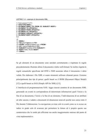 Il Web Service: architetture e standard                                          Capitolo 1




LISTING 1.4 – esempio di documento XML

1 <?xml version="1.0"?>
2 <!DOCTYPE EMAIL [
3 <!ELEMENT EMAIL (TO, FROM, CC, SUBJECT, BODY)>
4 <!ELEMENT TO (#PCDATA)>
5 <!ELEMENT FROM (#PCDATA)>
6 <!ELEMENT CC (#PCDATA)>
7 <!ELEMENT SUBJECT (#PCDATA)>
8 <!ELEMENT BODY (#PCDATA)>
9 ]>
10
11 <EMAIL>
12 <TO>pma77@libero.it</TO>
13 <FROM> info@microlaben.com </FROM>
14 <CC> marzocca@poliba.it</CC>
15 <SUBJECT>esempio DTD</SUBJECT>
16 <BODY>Hello, World</BODY>
17 </EMAIL>




Se gli elementi di un documento sono annidati correttamente e rispettano le regole

precedentemente illustrate allora il documento è detto well-formed. Se inoltre rispetta le

regole semantiche specificate dal DTD o XSD associato allora il documento è detto

valido. Per elaborare i file XML si usano strumenti software chiamati parser. Esistono

principalmente due tipi di parser: quelli basati su il DOM (Document Object Model)

[12] e quelli basati su SAX (Simple API for XML) [13].

L’interfaccia di programmazione SAX legge ciascun carattere di un documento XML

generando un evento in corrispondenza di determinate informazioni quali l’inizio e la

fine di un documento, l’inizio e la fine di un elemento, l’individuazione di un attributo

ed altre ancora; è adatto a documenti di dimensioni notevoli poiché non carica tutto il

file durante l’elaborazione. La navigazione avviene solo in avanti come se si avesse un

indice in grado solo di avanzare per permettere la lettura ed è proprio questa sua

caratteristica che lo rende più efficiente ma anche maggiormente oneroso dal punto di

vista implementativo.




                                                                                        21
 