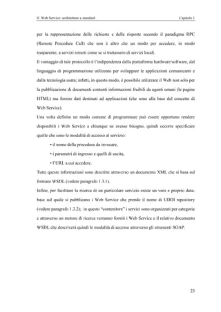 Il Web Service: architetture e standard                                           Capitolo 1



per la rappresentazione delle richieste e delle risposte secondo il paradigma RPC

(Remote Procedure Call) che non è altro che un modo per accedere, in modo

trasparente, a servizi remoti come se si trattassero di servizi locali.

Il vantaggio di tale protocollo è l’indipendenza dalla piattaforma hardware/software, dal

linguaggio di programmazione utilizzato per sviluppare le applicazioni comunicanti e

dalla tecnologia usata; infatti, in questo modo, è possibile utilizzare il Web non solo per

la pubblicazione di documenti contenti informazioni fruibili da agenti umani (le pagine

HTML) ma fornire dati destinati ad applicazioni (che sono alla base del concetto di

Web Service).

Una volta definito un modo comune di programmare può essere opportuno rendere

disponibili i Web Service a chiunque ne avesse bisogno, quindi occorre specificare

quelle che sono le modalità di accesso al servizio:

        • il nome della procedura da invocare,

        • i parametri di ingresso e quelli di uscita,

        • l’URL a cui accedere.

Tutte queste informazioni sono descritte attraverso un documento XML che si basa sul

formato WSDL (vedere paragrafo 1.3.1).

Infine, per facilitare la ricerca di un particolare servizio esiste un vero e proprio data-

base sul quale si pubblicano i Web Service che prende il nome di UDDI repository

(vedere paragrafo 1.3.2); in questo “contenitore” i servizi sono organizzati per categorie

e attraverso un motore di ricerca verranno forniti i Web Service e il relativo documento

WSDL che descriverà quindi le modalità di accesso attraverso gli strumenti SOAP.




                                                                                         23
 