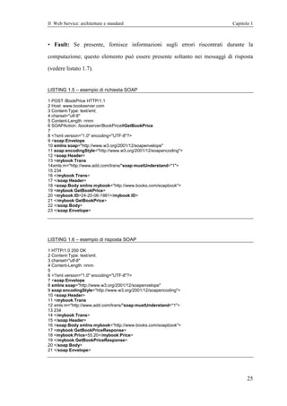 Il Web Service: architetture e standard                                   Capitolo 1



• Fault: Se presente, fornisce informazioni sugli errori riscontrati durante la

computazione; questo elemento può essere presente soltanto nei messaggi di risposta

(vedere listato 1.7).


LISTING 1.5 – esempio di richiesta SOAP

1 POST /BookPrice HTTP/1.1
2 Host: www.bookserver.com
3 Content-Type: text/xml;
4 charset="utf-8"
5 Content-Length: nnnn
6 SOAPAction: /bookserver/BookPrice#GetBookPrice
7
8 <?xml version="1.0" encoding="UTF-8"?>
9 <soap:Envelope
10 xmlns:soap="http://www.w3.org/2001/12/soapenvelope"
11 soap:encodingStyle="http://www.w3.org/2001/12/soapencoding">
12 <soap:Header>
13 <mybook:Trans
14xmls:m="http://www.add.com/trans/"soap:mustUnderstand="1">
15 234
16 </mybook:Trans>
17 </soap:Header>
18 <soap:Body xmlns:mybook="http://www.books.com/soapbook">
19 <mybook:GetBookPrice>
20 <mybook:ID>24-20-06-1981</mybook:ID>
21 </mybook:GetBookPrice>
22 </soap:Body>
23 </soap:Envelope>




LISTING 1.6 – esempio di risposta SOAP

1 HTTP/1.0 200 OK
2 Content-Type: text/xml;
3 charset="utf-8"
4 Content-Length: nnnn
5
6 <?xml version="1.0" encoding="UTF-8"?>
7 <soap:Envelope
8 xmlns:soap="http://www.w3.org/2001/12/soapenvelope"
9 soap:encodingStyle="http://www.w3.org/2001/12/soapencoding">
10 <soap:Header>
11 <mybook:Trans
12 xmls:m="http://www.add.com/trans/"soap:mustUnderstand="1">
13 234
14 </mybook:Trans>
15 </soap:Header>
16 <soap:Body xmlns:mybook="http://www.books.com/soapbook">
17 <mybook:GetBookPriceResponse>
18 <mybook:Price>55.20</mybook:Price>
19 </mybook:GetBookPriceResponse>
20 </soap:Body>
21 </soap:Envelope>




                                                                                 25
 